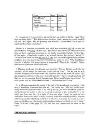 Event                  Days      Nights
                         “Good Friday”          -         one
                         Saturday      (the     one       one
                         Sabbath)
                         Sunday morning         -         -
                         Total                  one       two
                                                day       nights


  As you can see, it is impossible to add up the days and nights so that they equal “three
days and three nights.” The Bible tells us that Jesus (pbuh) was in the ground for ONE
day and TWO nights. Has the prophesy been fulfilled? Has the ONE “be all end all”
sign to the Jews been established?

  Further, it is important to remember that Jonah was swallowed alive by a whale and
remained in its belly alive for three days. His miracle was not that the whale swallowed
him, nor that it swallowed him whole, nor yet that he remained in it’s belly for three days
(If I eat a piece of food and it remains in my stomach for three days, is this a “miracle”?).
The miracle of Jonah was that HE DID NOT DIE. For Jesus to have properly fulfilled the
prophecy, he would need to enter the tomb alive and come out alive. Why should Jesus
give this of all signs if he was to die and be resurrected? Where is the “miracle”? Where
is the similarity with the miracle of Jonah?

  A Christian gentleman from Canada once asked us: “Why do Muslims doubt that the
scriptures always taught the death and resurrection of Jesus.” Can we now see why
Muslims recognize such claims to be later insertions and not the words of Allah’s elect
messenger Jesus (pbuh) nor his most honorable apostles? Have we made anything up?
Have we not been quoting directly from the same Bible every Christian has at home? For
more, please read Mr. Ahmed Deedat’s book “Crucifixion or cruci-fiction.”

  As a side note regarding the renting of the veil of the temple and resurrection of the
dead, I would like to mention here that Mr. Tom Harpur says “The story of the saints'
being resurrected from the tombs to the east of the city, just below the Mount of Olives,
and going into Jerusalem is also the result of an attempt to give mythical form to the
belief that Jesus was the “first fruits of them that slept,” Surely an event of such
stupendous dimensions, had it actually occurred, would have not only found its way into
other Gospels (than Matthew) and letters in the New Testament, but would also have
been recorded in some other Jewish or Roman historical source. Yet the record is silent.”
From For Christ’s Sake, page 102. (Go back and read chapter three for more on this
topic).


5.11 Who Was Immanuel



   163 What Did Jesus Really Say?
 