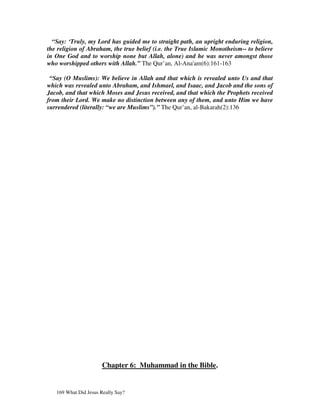 “Say: ‘Truly, my Lord has guided me to straight path, an upright enduring religion,
the religion of Abraham, the true belief (i.e. the True Islamic Monotheism-- to believe
in One God and to worship none but Allah, alone) and he was never amongst those
who worshipped others with Allah.” The Qur’an, Al-Ana'am(6):161-163

 “Say (O Muslims): We believe in Allah and that which is revealed unto Us and that
which was revealed unto Abraham, and Ishmael, and Isaac, and Jacob and the sons of
Jacob, and that which Moses and Jesus received, and that which the Prophets received
from their Lord. We make no distinction between any of them, and unto Him we have
surrendered (literally: “we are Muslims”).” The Qur’an, al-Bakarah(2):136




                       Chapter 6: Muhammad in the Bible.


   169 What Did Jesus Really Say?
 