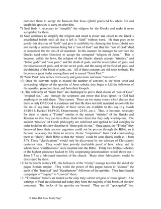 convince them to accept the Judaism that Jesus (pbuh) practiced his whole life and
   taught his apostles to carry on after him.
7) Saul finds it necessary to “simplify” the religion for the Greeks and make it more
   acceptable for them.
8) Saul continues to simplify the religion and mold it closer and closer to the Greek’s
   established beliefs until all that is left is “faith” without work. He then goes on to
   justify this doctrine of “faith” and give it credibility by claiming that Jesus (pbuh) was
   not merely a normal human being but a “son of God” and that this “son of God” died
   in atonement for the sins of all mankind. In this manner, he manages to convince the
   Greeks (and other Gentiles) to accept the corrupted “religion of Jesus.” This is
   because, unlike the Jews, the religion of the Greeks already accepts “trinities,” and
   “father gods” and “son gods,” and the death of gods, and the resurrection of gods, and
   the incarnation of gods, and divine savior gods, and the eating of the flesh of gods, and
   the drinking of the blood of gods...etc. All of these concepts are old news to them. He
   becomes a great leader among them and is named “Saint Paul.”
9) “Saint Paul” now writes extensively and gains more and more “converts.”
10) Once his converts begin to exceed the number of converts to the more strict and
   demanding religion of the apostles of Jesus (pbuh), they begin to kill the followers of
   the apostles, persecute them, and burn their Gospels.
11) The followers of “Saint Paul” are challenged to prove their claims of “son of God,”
   “original sin,” ..etc. through the scriptures and prove that Jesus (pbuh) or God had
   anything to do with them. They cannot. There are too many verses which declare that
   there is only ONE God in existence and that He does not hold mankind responsible for
   the sin of any man. Examples of these verses are available to this day (e.g. Isaiah
   43:10-11, Ezekiel 18:19-20, Deuteronomy 24:16...etc.). Thus, it becomes necessary
   for them to create a “Trinity” similar to the ancient “trinities” of the Greeks and
   Romans so that they can have three Gods but claim that they only worship one. The
   ancient “trinities” of Greek philosophy are redefined and applied to God almighty in
   order to define this new doctrine of “three gods in one.” Once again, the “Trinity” they
   borrowed from their ancient paganism could not be proven through the Bible, so it
   became necessary for them to receive divine “inspiration” from God commanding
   them to “clarify” their Bible so that the “trinity” could be seen clearly (such as 1 John
   5:7). These “clarifications” would only be discovered by the scholars of Christianity
   centuries later. They would later provide irrefutable proof of how, when, and by
   whom these “clarifications” were inserted into the Bible. Thirty two biblical scholars
   of the highest eminence backed by fifty cooperating denominations would throw out 1
   John 5:7 as a fabricated insertion of the church. Many other fabrications would be
   discovered by them.
12) In the fourth century CE., the followers of the “trinity” manage to enlist the aid of the
   pagan Roman empire. They wield the power of this pagan nation to “cleanse” the
   earth of the “heretical” and “blasphemous” followers of the apostles. They later launch
   campaigns of “inquiry” to “convert” them.
13) “Trinitarian” beliefs are touted as the only truly correct religion of Jesus (pbuh). The
   writings of Paul are collected and today they form the majority of the books of the new
   testament. The books of the apostles are burned. They are all “apocryphal” lies.


      17 What Did Jesus Really Say?
 