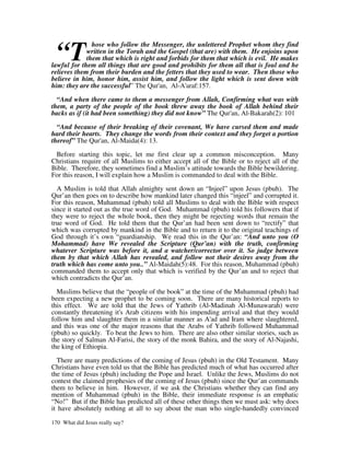 “T
               hose who follow the Messenger, the unlettered Prophet whom they find
             written in the Torah and the Gospel (that are) with them. He enjoins upon
             them that which is right and forbids for them that which is evil. He makes
lawful for them all things that are good and prohibits for them all that is foul and he
relieves them from their burden and the fetters that they used to wear. Then those who
believe in him, honor him, assist him, and follow the light which is sent down with
him: they are the successful” The Qur'an, Al-A'araf:157.

  “And when there came to them a messenger from Allah, Confirming what was with
them, a party of the people of the book threw away the book of Allah behind their
backs as if (it had been something) they did not know” The Qur'an, Al-Bakarah(2): 101

  “And because of their breaking of their covenant, We have cursed them and made
hard their hearts. They change the words from their context and they forget a portion
thereof” The Qur'an, Al-Maida(4): 13.

 Before starting this topic, let me first clear up a common misconception. Many
Christians require of all Muslims to either accept all of the Bible or to reject all of the
Bible. Therefore, they sometimes find a Muslim’s attitude towards the Bible bewildering.
For this reason, I will explain how a Muslim is commanded to deal with the Bible.

  A Muslim is told that Allah almighty sent down an “Injeel” upon Jesus (pbuh). The
Qur’an then goes on to describe how mankind later changed this “injeel” and corrupted it.
For this reason, Muhammad (pbuh) told all Muslims to deal with the Bible with respect
since it started out as the true word of God. Muhammad (pbuh) told his followers that if
they were to reject the whole book, then they might be rejecting words that remain the
true word of God. He told them that the Qur’an had been sent down to “rectify” that
which was corrupted by mankind in the Bible and to return it to the original teachings of
God through it’s own “guardianship. We read this in the Qur’an: “And unto you (O
Mohammad) have We revealed the Scripture (Qur’an) with the truth, confirming
whatever Scripture was before it, and a watcher/corrector over it. So judge between
them by that which Allah has revealed, and follow not their desires away from the
truth which has come unto you..” Al-Maidah(5):48. For this reason, Muhammad (pbuh)
commanded them to accept only that which is verified by the Qur’an and to reject that
which contradicts the Qur’an.

  Muslims believe that the “people of the book” at the time of the Muhammad (pbuh) had
been expecting a new prophet to be coming soon. There are many historical reports to
this effect. We are told that the Jews of Yathrib (Al-Madinah Al-Munawarah) were
constantly threatening it's Arab citizens with his impending arrival and that they would
follow him and slaughter them in a similar manner as A'ad and Iram where slaughtered,
and this was one of the major reasons that the Arabs of Yathrib followed Muhammad
(pbuh) so quickly. To beat the Jews to him. There are also other similar stories, such as
the story of Salman Al-Farisi, the story of the monk Bahira, and the story of Al-Najashi,
the king of Ethiopia.

  There are many predictions of the coming of Jesus (pbuh) in the Old Testament. Many
Christians have even told us that the Bible has predicted much of what has occurred after
the time of Jesus (pbuh) including the Pope and Israel. Unlike the Jews, Muslims do not
contest the claimed prophesies of the coming of Jesus (pbuh) since the Qur’an commands
them to believe in him. However, if we ask the Christians whether they can find any
mention of Muhammad (pbuh) in the Bible, their immediate response is an emphatic
“No!” But if the Bible has predicted all of these other things then we must ask: why does
it have absolutely nothing at all to say about the man who single-handedly convinced

170 What did Jesus really say?
 