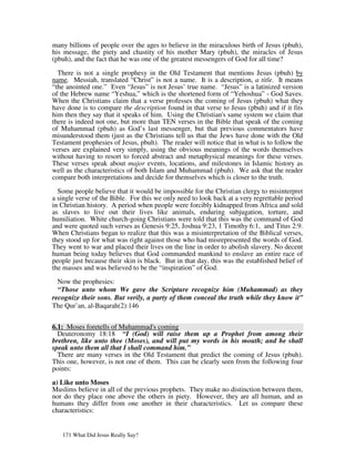 many billions of people over the ages to believe in the miraculous birth of Jesus (pbuh),
his message, the piety and chastity of his mother Mary (pbuh), the miracles of Jesus
(pbuh), and the fact that he was one of the greatest messengers of God for all time?

  There is not a single prophesy in the Old Testament that mentions Jesus (pbuh) by
name. Messiah, translated “Christ” is not a name. It is a description, a title. It means
“the anointed one.” Even “Jesus” is not Jesus’ true name. “Jesus” is a latinized version
of the Hebrew name “Yeshua,” which is the shortened form of “Yehoshua” - God Saves.
When the Christians claim that a verse professes the coming of Jesus (pbuh) what they
have done is to compare the description found in that verse to Jesus (pbuh) and if it fits
him then they say that it speaks of him. Using the Christian's same system we claim that
there is indeed not one, but more than TEN verses in the Bible that speak of the coming
of Muhammad (pbuh) as God’s last messenger, but that previous commentators have
misunderstood them (just as the Christians tell us that the Jews have done with the Old
Testament prophesies of Jesus, pbuh). The reader will notice that in what is to follow the
verses are explained very simply, using the obvious meanings of the words themselves
without having to resort to forced abstract and metaphysical meanings for these verses.
These verses speak about major events, locations, and milestones in Islamic history as
well as the characteristics of both Islam and Muhammad (pbuh). We ask that the reader
compare both interpretations and decide for themselves which is closer to the truth.

  Some people believe that it would be impossible for the Christian clergy to misinterpret
a single verse of the Bible. For this we only need to look back at a very regrettable period
in Christian history. A period when people were forcibly kidnapped from Africa and sold
as slaves to live out their lives like animals, enduring subjugation, torture, and
humiliation. White church-going Christians were told that this was the command of God
and were quoted such verses as Genesis 9:25, Joshua 9:23, 1 Timothy 6:1, and Titus 2:9.
When Christians began to realize that this was a misinterpretation of the Biblical verses,
they stood up for what was right against those who had misrepresented the words of God.
They went to war and placed their lives on the line in order to abolish slavery. No decent
human being today believes that God commanded mankind to enslave an entire race of
people just because their skin is black. But in that day, this was the established belief of
the masses and was believed to be the “inspiration” of God.

  Now the prophesies:
  “Those unto whom We gave the Scripture recognize him (Muhammad) as they
recognize their sons. But verily, a party of them conceal the truth while they know it”
The Qur’an, al-Baqarah(2):146


6.1: Moses foretells of Muhammad's coming
  Deuteronomy 18:18 “I (God) will raise them up a Prophet from among their
brethren, like unto thee (Moses), and will put my words in his mouth; and he shall
speak unto them all that I shall command him.”
  There are many verses in the Old Testament that predict the coming of Jesus (pbuh).
This one, however, is not one of them. This can be clearly seen from the following four
points:

a) Like unto Moses
Muslims believe in all of the previous prophets. They make no distinction between them,
nor do they place one above the others in piety. However, they are all human, and as
humans they differ from one another in their characteristics. Let us compare these
characteristics:


   171 What Did Jesus Really Say?
 