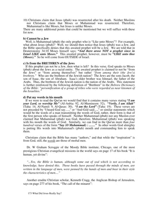 10) Christians claim that Jesus (pbuh) was resurrected after his death. Neither Muslims
   nor Christians claim that Moses or Muhammad was resurrected. Therefore,
   Muhammad is like Moses, but Jesus is unlike Moses.
There are many additional points that could be mentioned but we will suffice with these
for now.

b) Cannot be a Jew
  Well, is Muhammad (pbuh) the only prophet who is “Like unto Moses”? For example,
what about Jesus (pbuh)? Well, we should then notice that Jesus (pbuh) was a Jew, and
the Bible specifically denies that this awaited prophet will be a Jew. We are told that in
Deuteronomy 34:10 Moses himself says: “And there arose NOT a prophet since in
Israel LIKE unto Moses.” This awaited prophet, however, must be “LIKE unto thee
(Moses).” So he will come from OUTSIDE of Israel.

c) Is from the BRETHREN of the Jews
  If this prophet can not be a Jew, then what is left? In this verse, God speaks to Moses
(pbuh) about the Jews as a racial entity. The awaited prophet is claimed to not be “from
the Jews” or “from among themselves” but rather “from among their (the Jew's)
brethren.” Who are the brethren of the Jewish nation? The Jews are the sons Jacob, the
son of Isaac, the son of Abraham. Isaac's older brother was Ishmael, the father of the
Arabs. Thus, the brethren of the Jewish nation is the nation of the Arabs. This statement
is further reinforced by the following definition of “Brethren” in the Hebrew Dictionary
of the Bible: “personification of a group of tribes who were regarded as near kinsmen of
the Israelites.”

d) Put my words in his mouth
  If we were to read the Qur'an we would find that it contains many verses stating “I am
your Lord, so worship Me” (Al-Anbia: 92, Al-Muminoon: 52), “Verily, I am Allah”
(Taha: 14, Al-Namil: 9, Al-Qasas: 30), “I am thy Lord” (Taha: 19). These verses are
not preceded by “I heard God say.....,” or “And God said....,” or similar statements which
would be the words of a man transmitting the words of God, rather, their form is that of
the first person who speaks of himself. Neither Muhammad (pbuh) nor any Muslim ever
claimed that Muhammad (pbuh) was God, therefore, Muhammad (pbuh) was speaking
with his mouth the words of God. Similarly, we can find in the Qur'an more than four
hundred verses of the form “Say (O Muhammad) : ........” In other words God almighty
is putting His words into Muhammad's (pbuh) mouth and commanding him to speak
them.

  Christians claim that the Bible has many “authors,” and that while the “inspiration” is
from God, still, the words are those of mortal men.

   Dr. W Graham Scroggie of the Moody Bible institute, Chicago, one of the most
prestigious Christian evangelical missions in the world says on page 17 of his book “It is
human, yet divine”:

   “...Yes, the Bible is human, although some out of zeal which is not according to
knowledge, have denied this. Those books have passed through the minds of men, are
written in the language of men, were penned by the hands of men and bear in their style
the characteristics of men....”

   Another erudite Christian scholar, Kenneth Cragg, the Anglican Bishop of Jerusalem,
says on page 277 of his book, “The call of the minaret”:


   173 What Did Jesus Really Say?
 