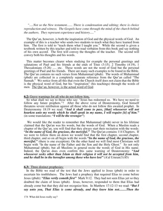 “.....Not so the New testament....... There is condensation and editing; there is choice
reproduction and witness. The Gospels have come through the mind of the church behind
the authors. They represent experience and history.....”

  The Qur’an, however, is both the inspiration of God and the physical words of God. An
example of this is a teacher who sends two students to teach what they have learned from
him. The first is told to “teach them what I taught you.” While the second is given a
textbook written by this teacher and told to read verbatim from this book and say nothing
of his own accord. The first will convey the thoughts of the teacher. The second will
convey both his thoughts and his words.

  This matter becomes clearer when studying for example the personal greetings and
salutations of Paul and his friends at the ends of Titus (3:15), 2 Timothy (4:19), 1
Thessalonians (5:26) ..... etc. These words are not the word of God but the personal
greetings of Paul and his friends. There are many such examples to be found in the Bible.
The Qur’an contains no such verses from Muhammad (pbuh). The words of Muhammad
(pbuh) are collected in a completely separate reference from the Qur’an called “The
Sunnah.” We notice from all this that even the Church itself does not claim that the Bible
is the physical word of God, but his “inspiration” (his teachings) through the words of
men. The Qur’an, however, is the actual word of God.


6.2: Grave warnings for all who do not follow him.
  So what shall we say to those who say: “Jesus has redeemed us. We have no need to
follow any future prophets.”? After the above verse of Deuteronomy, God himself
threatens severe retribution against all those who do not follow this awaited prophet. In
Deuteronomy 18:19 we read: “And it shall come to pass, [that] whosoever will not
hearken unto my words which he shall speak in my name, I will require [it] of him.”
(in some translations: “I will be the revenger”)

   We would like the reader to remember that Muhammad (pbuh) never in his lifetime
claimed that the Qur'an was his words, but the words of God. When a Muslim reads a
chapter of the Qur’an, you will find that they always start their recitation with the words:
“In the name of God, the gracious, the merciful.” The Qur'an contains 114 Chapters. If
we were to follow them on down we would find that the first chapter, second chapter,
third chapter, and so on all begin with the words “In the name of God, the gracious, the
merciful.” (there is one exception). On the other hand we will find most Christians will
begin with “In the name of the Father and the Son and the Holy Ghost.” So not only
Muhammad (pbuh), but all Muslims in general recite the words of God in His name.
Indeed, the Qur'an does even confirm this same warning of Deuteronomy: “And
whosoever seeks other than Islam as their religion it will not be accepted from him,
and he shall be in the hereafter among those who have lost” (A'al Umran(3):85)


6.3: Three distinct prophesies:
  In the Bible we read of the test that the Jews applied to Jesus (pbuh) in order to
ascertain his truthfulness. The Jews had a prophecy that required Elias to come before
Jesus (pbuh): “Elias verily cometh first” Mark 9:12. They had not seen Elias yet so they
doubted the claim of Jesus (pbuh). Jesus, however, responded to them that Elias had
already come but that they did not recognize him. In Matthew 17:12-13 we read: “But I
say unto you, That Elias is come already, and they knew him not.........Then the

174 What did Jesus really say?
 