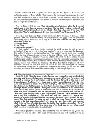 disciples understood that he spake unto them of John the Baptist.” John, however
refutes the claims of Jesus (pbuh). This is one of the Christian's “dark sayings of Jesus”
that their scholars have tried to reconcile for centuries. We will leave this matter for them
to work out among themselves (This matter is resolved in the Gospel of Barnabas, but
that is a topic for another day).

  Now, in John 1:19-21 we read “And this is the record of John, when the Jews sent
priests and Levites from Jerusalem to ask him, Who art thou? And he confessed, and
denied not; but confessed, I am not the Christ. And they asked him, What then? Art
thou Elias? And he saith, I am not. Art thou that prophet? And he answered, No.”

  We notice that there are three distinct prophecies here: 1) Elias, 2) Jesus, 3) That
prophet. The Jews were not waiting for two prophecies, but three. This can be further
clarified by reading John 1:25: “And they asked him, and said unto him, Why baptizest
thou then, if thou be:
a) not that Christ,
b) nor Elias,
c) neither that prophet?”
  If “that prophet” were Jesus (pbuh) wouldn't the third question in both verses be
redundant? If we are to believe that “that prophet” is the holy ghost, then did John look
like a ghost? Further, we must remember that “That prophet” can not apply to any prophet
before the time of Jesus (pbuh) because at the time of Jesus (pbuh) the Jews were still
waiting for all three. Notice how when we let the Bible speak for itself, without forcing
the holy spirit or other supernatural meanings on it in the commentary, or forcing three
questions to be only two, how clear these verses become. For much more evidence in this
regard, please read chapter 13 regarding the Dead Sea Scroll prophesies of “two
messiahs” and how the Jews who wrote the scrolls and who were waiting for the coming
of Jesus (pbuh) clearly state in these scrolls that they were waiting for not one, but TWO
messiahs, the first of which would be announced by an eschatological prophet.


6.4: Foretells the story of the chapter of "Al-Alak":
  Isaiah 29:11-18 “And the vision of all is become unto you as the words of a book that
is sealed, which [men] deliver to one that is learned, saying, Read this, I pray thee: and
he saith, I cannot; for it [is] sealed: And the book is delivered to him that is not
learned, saying, Read this, [I pray thee]: and he saith, I am not learned. Wherefore the
Lord said, Forasmuch as this people draw near [me] with their mouth, and with their
lips do honor me, but have removed their heart far from me, and their fear toward me
is taught by the precept of men: Therefore, behold, I will proceed to do a marvelous
work among this people, [even] a marvelous work and a wonder: for the wisdom of
their wise [men] shall perish, and the understanding of their prudent men shall be hid.
Woe unto them that seek deep to hide their counsel from the LORD, and their works
are in the dark, and they say, Who seeth us? and who knoweth us? Surely your
turning of things upside down shall be esteemed as the potter's clay: for shall the work
say of him that made it, He made me not? or shall the thing framed say of him that
framed it, He had no understanding? [Is] it not yet a very little while, and Lebanon
shall be turned into a fruitful field, and the fruitful field shall be esteemed as a forest?
And in that day shall the deaf hear the words of the book, and the eyes of the blind
shall see out of obscurity, and out of darkness".

  Muhammad (pbuh) was illiterate. He could neither read nor write when the Qur’an was
delivered to him, or after. The exact circumstances of this first revelation were as


   175 What Did Jesus Really Say?
 