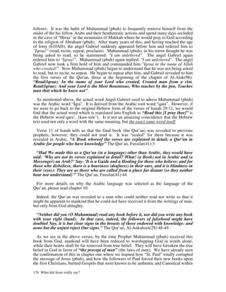 follows: It was the habit of Muhammad (pbuh) to frequently remove himself from the
midst of the his fellow Arabs and their heathenistic actions and spend many days secluded
in the cave of "Hiraa" in the mountains of Makkah where he would pray to God according
to the religion of Abraham (pbuh). After many years of this, and having reached the age
of forty (610AD), the angel Gabriel suddenly appeared before him and ordered him to
"Iqraa!" (read, recite, repeat, proclaim). Muhammad (pbuh), in his terror thought he was
being asked to read, so he stammered: "I am unlettered". The angel Gabriel again
ordered him to "Iqraa!". Muhammad (pbuh) again replied: "I am unlettered". The angel
Gabriel now took a firm hold of him and commanded him "Iqraa in the name of Allah
who created!". Now Muhammad (pbuh) began to understand that he was not being asked
to read, but to recite, to repeat. He began to repeat after him, and Gabriel revealed to him
the first verses of the Qur'an, those at the beginning of the chapter of Al-Alak(96):
“Read(Iqraa): In the name of your Lord who created, Created man from a clot.
Read(Iqraa): And your Lord is the Most Bounteous, Who teaches by the pen, Teaches
man that which he knew not”.

  As mentioned above, the actual word Angel Gabriel used to adress Muhammad (pbuh)
was the Arabic word “Iqra”. It is derived from the Arabic root word “qara”. However, if
we were to go back to the original Hebrew form of the verses of Isaiah 29:11, we would
find that the actual word which is translated into English as “Read this [I pray thee]” is
the Hebrew word qara’, {kaw-raw’}. Is it not an amaizing coincidence that the Hebrew
text used not only a word with the same meaning, but the exact same word itself.

  Verse 11 of Isaiah tells us that the final book (the Qur’an) was revealed to previous
prophets, however, they could not read it. It was “sealed” for them because it was
revealed in Arabic. “A Book whereof the verses are explained in detail; a Qur’an in
Arabic for people who have knowledge” The Qur’an, Fussilat(41):3

  “Had We made this as a Qur'an (in a language) other than Arabic, they would have
said: ‘Why are not its verses explained in detail? What! (a Book) not in Arabic and (a
Messenger) an Arab?’ Say: ‘It is a Guide and a Healing for those who believe; and for
those who disbelieve, there is a heaviness (deafness) in their ears, and it is blindness in
their (eyes): They are as those who are called from a place far distant (so they neither
hear nor understand)’” The Qur’an, Fussilat(41):44

 For more details on why the Arabic language was selected as the language of the
Qur’an, please read chapter 10.

  Indeed, the Qur’an was revealed to a man who could neither read nor write so that it
might be apparent to mankind that he could not have received it from the writings of man,
but only from God almighty.

  “Neither did you (O Muhammad) read any book before it, nor did you write any book
with your right (hand). In that case, indeed, the followers of falsehood might have
doubted Nay, it is but clear signs in the breasts of those endowed with knowledge: and
none but the unjust reject Our signs.” The Qur’an, Al-Ankaboot(29):48-49.

  As we see in the above verses, by the time Prophet Muhammad (pbuh) received this
book from God, mankind will have been reduced to worshipping God in words alone,
while their hearts shall be far removed from true belief. They will have forsaken the true
belief in God in favor of “the precept of men” (the laws of men). We have already seen
the confirmation of this in chapter one where we learned how “St. Paul” totally corrupted
the message of Jesus (pbuh), and how the followers of Paul forced their new books upon
the first Christians, burned Gospels that were known to be authentic and Canonical within

176 What did Jesus really say?
 