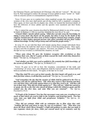 the Christian Church, and butchered all Christians who did not “convert”. We also saw
how St. Paul managed to reduce the message of Jesus (pbuh) to mere “words” of “faith”
with no concrete actions or commandments required of them.

  Verse 14 now goes on to explain how when mankind accepts this situation, then the
wisdom of the wise men shall perish and all that shall be left is mankind’s corruption.
Once again, we have seen this in chapter one, where we learned the historical details of
how the followers of Jesus (pbuh) and the apostles were murdered and their books
destroyed.

  This is indeed the same situation described by Muhammad (pbuh) in one of his sayings.
In Sahih Al-Bukhari (1.100) we read that Abdullah ibn Amr ibn al-'As said:
  “I heard Allah's Apostle (pbuh) saying, ‘Allah does not take away the knowledge, by
taking it away from (the hearts of) the people, but takes it away by the death of the
religious learned men till when none of them (religious learned men) remains, people
will take as their leaders ignorant persons who when consulted will give their verdict
without knowledge. So they will go astray and will lead the people astray.’”

  In verse 15, we are told that there will remain among those corrupt individuals those
who shall know the truth but shall strive to hide it from becoming known. Once again,
we have seen this in chapters, one, and two. For more, see chapter 13. Once again, when
the Qur’an was revealed, it confirmed this situation, we read:

  “Those unto whom We gave the Scripture recognize (this revelation) as they
recognize their sons. But lo! a party of them conceal the truth which they themselves
know.” The Qur’an, Al-Baqara(2):14

  “And whether you hide your word or publish it, He certainly has (full) knowledge, of
the secrets of (all) hearts.” The Qur’an, Al-Mulk(67):13

  Verses 16 goes on to tell us how this treachery, concealment of the truth, and
“overturning” of verses, laws, and obligations shall be exposed, and the wicked shall be
held accountable for their deeds. Yet again, in the Qur’an we read:

  “That Day shall We set a seal on their mouths. But their hands will speak to us, and
their feet bear witness, to all that they used to do” The Qur’an, Ya-seen(36):65

  “And (remember) the day that the enemies of Allah shall be gathered to the Fire so
that they will (all) be collected there. Till, when they reach it, their hearing and their
eyes and their skins will testify against them as to what they used to do. And they will
say to their skins ‘Why did you testify against us?’ They will say: ‘Allah has caused us
to speak, (for He is) the One who caused all things (which He willed) to speak, and He
created you the first time, and unto Him you are returned”. The Qur’an,
Fussilat(41):19-21.

  “O People of the Scripture! Now has Our messenger come unto you, revealing to you
much of that which you used to hide in the Scripture, and forgiving much. Now has
come unto you light from Allah and perspicuous Scripture,” The Qur’an, Al-
Maidah(5):15

  “They did not estimate Allah with an estimation due to Him when they said:
"Nothing did God send down to man (by way of revelation)" Say: "Who then sent
down the Book which Moses brought?- a light and guidance to man: But you make it
into (separate) sheets for show, while you conceal much (of its contents): and (by


   177 What Did Jesus Really Say?
 