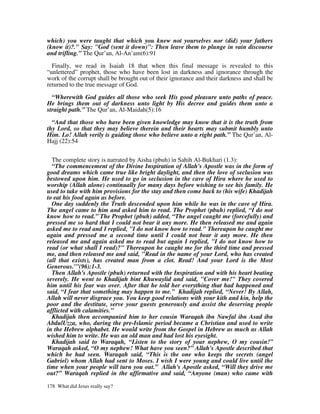 which) you were taught that which you knew not yourselves nor (did) your fathers
(know it)?." Say: "God (sent it down)": Then leave them to plunge in vain discourse
and trifling.” The Qur’an, Al-An’am(6):91

  Finally, we read in Isaiah 18 that when this final message is revealed to this
“unlettered” prophet, those who have been lost in darkness and ignorance through the
work of the corrupt shall be brought out of their ignorance and their darkness and shall be
returned to the true message of God.

  “Wherewith God guides all those who seek His good pleasure unto paths of peace.
He brings them out of darkness unto light by His decree and guides them unto a
straight path.” The Qur’an, Al-Maidah(5):16

  “And that those who have been given knowledge may know that it is the truth from
thy Lord, so that they may believe therein and their hearts may submit humbly unto
Him. Lo! Allah verily is guiding those who believe unto a right path.” The Qur’an, Al-
Hajj (22):54


  The complete story is narrated by Aisha (pbuh) in Sahih Al-Bukhari (1.3):
  “The commencement of the Divine Inspiration of Allah's Apostle was in the form of
good dreams which came true like bright daylight, and then the love of seclusion was
bestowed upon him. He used to go in seclusion in the cave of Hira where he used to
worship (Allah alone) continually for many days before wishing to see his family. He
used to take with him provisions for the stay and then come back to (his wife) Khadijah
to eat his food again as before.
  One day suddenly the Truth descended upon him while he was in the cave of Hira.
The angel came to him and asked him to read. The Prophet (pbuh) replied, “I do not
know how to read.” The Prophet (pbuh) added, “The angel caught me (forcefully) and
pressed me so hard that I could not bear it any more. He then released me and again
asked me to read and I replied, "I do not know how to read." Thereupon he caught me
again and pressed me a second time until I could not bear it any more. He then
released me and again asked me to read but again I replied, "I do not know how to
read (or what shall I read)?" Thereupon he caught me for the third time and pressed
me, and then released me and said, "Read in the name of your Lord, who has created
(all that exists), has created man from a clot. Read! And your Lord is the Most
Generous.'"(96):1-3.
  Then Allah's Apostle (pbuh) returned with the Inspiration and with his heart beating
severely. He went to Khadijah bint Khuwaylid and said, "Cover me!" They covered
him until his fear was over. After that he told her everything that had happened and
said, “I fear that something may happen to me.” Khadijah replied, “Never! By Allah,
Allah will never disgrace you. You keep good relations with your kith and kin, help the
poor and the destitute, serve your guests generously and assist the deserving people
afflicted with calamities.”
  Khadijah then accompanied him to her cousin Waraqah ibn Nawfal ibn Asad ibn
AbdulUzza, who, during the pre-Islamic period became a Christian and used to write
in the Hebrew alphabet. He would write from the Gospel in Hebrew as much as Allah
wished him to write. He was an old man and had lost his eyesight.
  Khadijah said to Waraqah, “Listen to the story of your nephew, O my cousin!”
Waraqah asked, “O my nephew! What have you seen?” Allah's Apostle described that
which he had seen. Waraqah said, “This is the one who keeps the secrets (angel
Gabriel) whom Allah had sent to Moses. I wish I were young and could live until the
time when your people will turn you out.” Allah's Apostle asked, “Will they drive me
out?” Waraqah replied in the affirmative and said, “Anyone (man) who came with

178 What did Jesus really say?
 