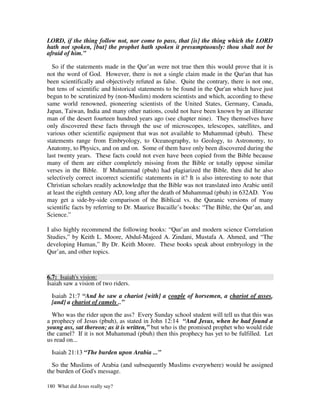 LORD, if the thing follow not, nor come to pass, that [is] the thing which the LORD
hath not spoken, [but] the prophet hath spoken it presumptuously: thou shalt not be
afraid of him.”

  So if the statements made in the Qur’an were not true then this would prove that it is
not the word of God. However, there is not a single claim made in the Qur'an that has
been scientifically and objectively refuted as false. Quite the contrary, there is not one,
but tens of scientific and historical statements to be found in the Qur'an which have just
begun to be scrutinized by (non-Muslim) modern scientists and which, according to these
same world renowned, pioneering scientists of the United States, Germany, Canada,
Japan, Taiwan, India and many other nations, could not have been known by an illiterate
man of the desert fourteen hundred years ago (see chapter nine). They themselves have
only discovered these facts through the use of microscopes, telescopes, satellites, and
various other scientific equipment that was not available to Muhammad (pbuh). These
statements range from Embryology, to Oceanography, to Geology, to Astronomy, to
Anatomy, to Physics, and on and on. Some of them have only been discovered during the
last twenty years. These facts could not even have been copied from the Bible because
many of them are either completely missing from the Bible or totally oppose similar
verses in the Bible. If Muhammad (pbuh) had plagiarized the Bible, then did he also
selectively correct incorrect scientific statements in it? It is also interesting to note that
Christian scholars readily acknowledge that the Bible was not translated into Arabic until
at least the eighth century AD, long after the death of Muhammad (pbuh) in 632AD. You
may get a side-by-side comparison of the Biblical vs. the Quranic versions of many
scientific facts by referring to Dr. Maurice Bucaille’s books: “The Bible, the Qur’an, and
Science.”

I also highly recommend the following books: “Qur’an and modern science Correlation
Studies,” by Keith L. Moore, Abdul-Majeed A. Zindani, Mustafa A. Ahmed, and “The
developing Human,” By Dr. Keith Moore. These books speak about embryology in the
Qur’an, and other topics.



6.7: Isaiah's vision:
Isaiah saw a vision of two riders.

  Isaiah 21:7 “And he saw a chariot [with] a couple of horsemen, a chariot of asses,
  [and] a chariot of camels ..”

  Who was the rider upon the ass? Every Sunday school student will tell us that this was
a prophecy of Jesus (pbuh), as stated in John 12:14 “And Jesus, when he had found a
young ass, sat thereon; as it is written,” but who is the promised prophet who would ride
the camel? If it is not Muhammad (pbuh) then this prophecy has yet to be fulfilled. Let
us read on...

  Isaiah 21:13 “The burden upon Arabia ...”

  So the Muslims of Arabia (and subsequently Muslims everywhere) would be assigned
the burden of God's message.

180 What did Jesus really say?
 