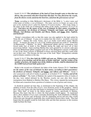 Isaiah 21:14-15 “The inhabitants of the land of Tema brought water to him that was
 thirsty, they prevented with their bread him that fled. For they fled from the swords,
 from the drawn sword, and from the bent bow, and from the grievousness of war”

  Tema, according to John McKenzie's dictionary of the Bible is “a place name and
tribal name of Arabia; a son of Ishmael.... The name survives in Teima, an oasis of the
part of the Arabian desert called the Nefud in N Central Arabia.” This word, Tema, is
the name of the ninth son of Ishmael (the father of the Arabs), in Genesis 25:13-15 we
read: “And these are the names of the sons of Ishmael, by their names, according to
their generations: the firstborn of Ishmael, Nebajoth; and Kedar, and Adbeel, and
Mibsam, And Mishma, and Dumah, and Massa, Hadar, and Tema, Jetur, Naphish,
and Kedemah”

   Strong’s concordance tells us that this name was also applied to the land settled by
Tema the son of Ishmael. It goes on to explain how this word is “probably of foreign
derivation”. Indeed, this word, Teima,         is an Arabic word which means “Barren
desert”. It remains the name of a city in the Arabian peninsula just north of “Al-Medina
Al-Munawarah,” (“Medina” for short). Muhammad (pbuh) and his companions were
forced under fear of death to flee Makkah during the night and leave all of their
possessions behind. Upon reaching Medina they were greeted by it's citizens with open
arms and Muhammad (pbuh) assigned each one of the Muhajireen (citizens of Makkah)
to one of the Ansar (citizens of Medinah) to house and feed them until they could strike
out on their own. This became the first year of the Arab “Hijra” (Emigration) calendar
used in Islamic countries to this day.

 Isaiah 21:16-17 “For thus hath the LORD said unto me, Within a year, according to
 the years of an hireling, and all the glory of Kedar shall fail. And the residue of the
 number of archers, the mighty men of the children of Kedar, shall be diminished: for
 the LORD God of Israel hath spoken [it].”

  Kedar is the second son of Ishmael, the father of the Arabs, Genesis 25:13: “And these
are the names of the sons of Ishmael, by their names, according to their generations:
the firstborn of Ishmael, Nebajoth; and Kedar, and Adbeel, and Mibsam.” Kedar is
also synonymous with all of Arabia in general, as in Ezekiel 27:21: “Arabia, and all the
princes of Kedar.” The Arabs of Makkah, the capital of the paganistic tribes of Arabia of
the day, were indeed defeated by the Muslims exactly one year after their forced
immigration from Makkah to Medina (The Hijra). This victory signaled the turning point
for Islam and a transition from a position of weakness to one of power and victory.

  It should be pointed out here that, as mentioned at the beginning of this chapter, the
children of Israel, from the tribe of Levi, were distinctly aware of this prophesy. Indeed
this is the very reason why they had begun to immigrate from lush and fertile pastures of
their “Holy land” of Israel to the barren deserts of Arabia, specifically to Medina.
Because they knew that this is where the final prophet would appear. As mentioned
above, these children of Levi were constantly threatining the Arab inhabitants of Medina
(the tribes of Al-Aws and Al-Kazraj) with his impending arrival and how they would
follow him and, through his leadership, they would utterly destroy these Arabs. They had
hoped that this prophet would be from their tribe and that their presence in this location
might facilitate this hope.




   181 What Did Jesus Really Say?
 