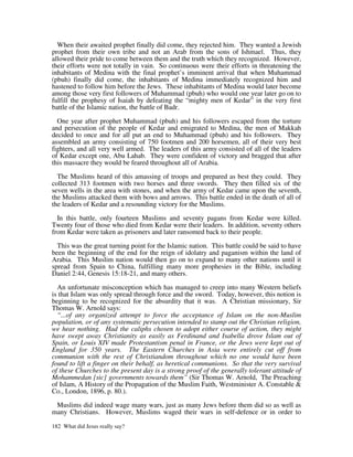 When their awaited prophet finally did come, they rejected him. They wanted a Jewish
prophet from their own tribe and not an Arab from the sons of Ishmael. Thus, they
allowed their pride to come between them and the truth which they recognized. However,
their efforts were not totally in vain. So continuous were their efforts in threatening the
inhabitants of Medina with the final prophet’s imminent arrival that when Muhammad
(pbuh) finally did come, the inhabitants of Medina immediately recognized him and
hastened to follow him before the Jews. These inhabitants of Medina would later become
among those very first followers of Muhammad (pbuh) who would one year later go on to
fulfill the prophesy of Isaiah by defeating the “mighty men of Kedar” in the very first
battle of the Islamic nation, the battle of Badr.

  One year after prophet Muhammad (pbuh) and his followers escaped from the torture
and persecution of the people of Kedar and emigrated to Medina, the men of Makkah
decided to once and for all put an end to Muhammad (pbuh) and his followers. They
assembled an army consisting of 750 footmen and 200 horsemen, all of their very best
fighters, and all very well armed. The leaders of this army consisted of all of the leaders
of Kedar except one, Abu Lahab. They were confident of victory and bragged that after
this massacre they would be feared throughout all of Arabia.

  The Muslims heard of this amassing of troops and prepared as best they could. They
collected 313 footmen with two horses and three swords. They then filled six of the
seven wells in the area with stones, and when the army of Kedar came upon the seventh,
the Muslims attacked them with bows and arrows. This battle ended in the death of all of
the leaders of Kedar and a resounding victory for the Muslims.

  In this battle, only fourteen Muslims and seventy pagans from Kedar were killed.
Twenty four of those who died from Kedar were their leaders. In addition, seventy others
from Kedar were taken as prisoners and later ransomed back to their people.

  This was the great turning point for the Islamic nation. This battle could be said to have
been the beginning of the end for the reign of idolatry and paganism within the land of
Arabia. This Muslim nation would then go on to expand to many other nations until it
spread from Spain to China, fulfilling many more prophesies in the Bible, including
Daniel 2:44, Genesis 15:18-21, and many others.

  An unfortunate misconception which has managed to creep into many Western beliefs
is that Islam was only spread through force and the sword. Today, however, this notion is
beginning to be recognized for the absurdity that it was. A Christian missionary, Sir
Thomas W. Arnold says:
  “...of any organized attempt to force the acceptance of Islam on the non-Muslim
population, or of any systematic persecution intended to stamp out the Christian religion,
we hear nothing. Had the caliphs chosen to adopt either course of action, they might
have swept away Christianity as easily as Ferdinand and Isabella drove Islam out of
Spain, or Louis XIV made Protestantism penal in France, or the Jews were kept out of
England for 350 years. The Eastern Churches in Asia were entirely cut off from
communion with the rest of Christiandom throughout which no one would have been
found to lift a finger on their behalf, as heretical communions. So that the very survival
of these Churches to the present day is a strong proof of the generally tolerant attitude of
Mohammedan [sic] governments towards them” (Sir Thomas W. Arnold, The Preaching
of Islam, A History of the Propagation of the Muslim Faith, Westminister A. Constable &
Co., London, 1896, p. 80.).

 Muslims did indeed wage many wars, just as many Jews before them did so as well as
many Christians. However, Muslims waged their wars in self-defence or in order to

182 What did Jesus really say?
 