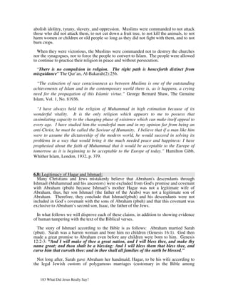 abolish idolitry, tyrany, slavery, and oppression. Muslims were commanded to not attack
those who did not attack them, to not cut down a fruit tree, to not kill the animals, to not
harm women or children or old people so long as they did not fight with them, and to not
burn crops.

  When they were victorious, the Muslims were commanded not to destroy the churches
nor the synagogues, nor to force the people to convert to Islam. The people were allowed
to continue to practice their religion in peace and without persecution.

 “There is no compulsion in religion. The right path is henceforth distinct from
misguidance” The Qur’an, Al-Bakarah(2):256.

  “The extinction of race consciousness as between Muslims is one of the outstanding
achievements of Islam and in the contemporary world there is, as it happens, a crying
need for the propagation of this Islamic virtue.” George Bernard Shaw, The Genuine
Islam, Vol. 1, No. 81936.

  “I have always held the religion of Muhammad in high estimation because of its
wonderful vitality. It is the only religion which appears to me to possess that
assimilating capacity to the changing phase of existence which can make itself appeal to
every age. I have studied him-the wonderful man and in my opinion far from being an
anti-Christ, he must be called the Saviour of Humanity. I believe that if a man like him
were to assume the dictatorship of the modern world, he would succeed in solving its
problems in a way that would bring it the much needed peace and happiness: I have
prophesied about the faith of Muhammad that it would be acceptable to the Europe of
tomorrow as it is beginning to be acceptable to the Europe of today.” Hamilton Gibb,
Whither Islam, London, 1932, p. 379.



6.8: Legitimacy of Hagar and Ishmael:
  Many Christians and Jews mistakenly believe that Abraham's descendants through
Ishmael (Muhammad and his ancestors) were excluded from God's promise and covenant
with Abraham (pbuh) because Ishmael’s mother Hagar was not a legitimate wife of
Abraham, thus, her son Ishmael (the father of the Arabs) was not a legitimate son of
Abraham. Therefore, they conclude that Ishmael(pbuh) and his descendants were not
included in God’s covenant with the sons of Abraham (pbuh) and that this covenant was
exclusive to Abraham’s second son, Isaac, the father of the Jews.

  In what follows we will disprove each of these claims, in addition to showing evidence
of human tampering with the text of the Biblical verses.

  The story of Ishmael according to the Bible is as follows: Abraham married Sarah
(pbut). Sarah was a barren woman and bore him no children (Genesis 16:1). God then
made a great promise to Abraham even before any children were born to him. Genesis
12:2-3: “And I will make of thee a great nation, and I will bless thee, and make thy
name great; and thou shalt be a blessing: And I will bless them that bless thee, and
curse him that curseth thee: and in thee shall all families of the earth be blessed.”

  Not long after, Sarah gave Abraham her handmaid, Hagar, to be his wife according to
the legal Jewish custom of polygamous marriages (customary in the Bible among


   183 What Did Jesus Really Say?
 