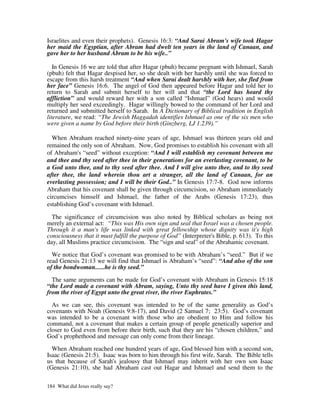 Israelites and even their prophets). Genesis 16:3: “And Sarai Abram's wife took Hagar
her maid the Egyptian, after Abram had dwelt ten years in the land of Canaan, and
gave her to her husband Abram to be his wife..”

   In Genesis 16 we are told that after Hagar (pbuh) became pregnant with Ishmael, Sarah
(pbuh) felt that Hagar despised her, so she dealt with her harshly until she was forced to
escape from this harsh treatment “And when Sarai dealt harshly with her, she fled from
her face” Genesis 16:6. The angel of God then appeared before Hagar and told her to
return to Sarah and submit herself to her will and that “the Lord has heard thy
affliction” and would reward her with a son called “Ishmael” (God hears) and would
multiply her seed exceedingly. Hagar willingly bowed to the command of her Lord and
returned and submitted herself to Sarah. In A Dictionary of Biblical tradition in English
literature, we read: “The Jewish Haggadah identifies Ishmael as one of the six men who
were given a name by God before their birth (Ginzberg, LJ 1.239).”

  When Abraham reached ninety-nine years of age, Ishmael was thirteen years old and
remained the only son of Abraham. Now, God promises to establish his covenant with all
of Abraham's “seed” without exception: “And I will establish my covenant between me
and thee and thy seed after thee in their generations for an everlasting covenant, to be
a God unto thee, and to thy seed after thee. And I will give unto thee, and to thy seed
after thee, the land wherein thou art a stranger, all the land of Canaan, for an
everlasting possession; and I will be their God..” In Genesis 17:7-8. God now informs
Abraham that his covenant shall be given through circumcision, so Abraham immediately
circumcises himself and Ishmael, the father of the Arabs (Genesis 17:23), thus
establishing God’s covenant with Ishmael.

  The significance of circumcision was also noted by Biblical scholars as being not
merely an external act: “This was His own sign and seal that Israel was a chosen people.
Through it a man's life was linked with great fellowship whose dignity was it's high
consciousness that it must fulfill the purpose of God” (Interpreter's Bible, p. 613). To this
day, all Muslims practice circumcision. The “sign and seal” of the Abrahamic covenant.

  We notice that God’s covenant was promised to be with Abraham’s “seed.” But if we
read Genesis 21:13 we will find that Ishmael is Abraham’s “seed”: “And also of the son
of the bondwoman......he is thy seed.”

  The same arguments can be made for God’s covenant with Abraham in Genesis 15:18
“the Lord made a covenant with Abram, saying, Unto thy seed have I given this land,
from the river of Egypt unto the great river, the river Euphrates.”

  As we can see, this covenant was intended to be of the same generality as God’s
covenants with Noah (Genesis 9:8-17), and David (2 Samuel 7; 23:5). God’s covenant
was intended to be a covenant with those who are obedient to Him and follow his
command, not a covenant that makes a certain group of people genetically superior and
closer to God even from before their birth, such that they are his “chosen children,” and
God’s prophethood and message can only come from their lineage.

  When Abraham reached one hundred years of age, God blessed him with a second son,
Isaac (Genesis 21:5). Isaac was born to him through his first wife, Sarah. The Bible tells
us that because of Sarah's jealousy that Ishmael may inherit with her own son Isaac
(Genesis 21:10), she had Abraham cast out Hagar and Ishmael and send them to the

184 What did Jesus really say?
 