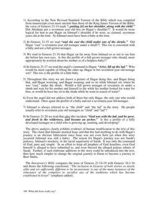 1) According to the New Revised Standard Version of the Bible which was compiled
  from manuscripts even more ancient than those of the King James Version of the Bible,
  the verse of Genesis 21:14 reads “..putting [it] on her shoulder, along with the child.”
  Did Abraham put a seventeen year old boy on Hagar’s shoulder?? It would be more
  logical for him to put Hagar on Ishmael’s shoulder if he were, as claimed, seventeen
  years old at the time. So Ishmael must have been a baby at the time.

2) In Genesis 21:15 we read “and she cast the child under one of the shrubs.” Did
  Hagar “cast” a seventeen year old teenager under a shrub?? This too is consistent with
  a baby and not a full-grown teenager.

3) We read in Genesis 21:16 that Hagar sat far away from Ishmael so as not to see him
  die before her own eyes. Is this the profile of a full-grown teenager who should, more
  appropriately be worried about his mother or of a helpless baby??

4) In Genesis 21:17 we read the angel's command to Hagar: “Arise, lift up the lad.” Who
  would be more capable of lifting the other up, Hagar or her seventeen year old teenage
  son? This too is the profile of a little baby.

5) Throughout this story we are drawn a picture of Hagar doing this, and Hagar doing
  that, and Hagar worrying, and Hagar weeping, and so on while Ishmael sits where he
  was “cast,” under the shrub. Would a full grown teenager of seventeen sit under a
  shrub and wait for his mother and himself to die while his mother looked for water for
  him, or would he have her sit in the shade while he went in search of water?

6) Even the angel did not address both of them but only Hagar, the only one who would
  understand. Once again the profile of a baby and not a seventeen year old teenager.

7) Ishmael is always referred to as “the child” and “the lad” in the story. Do people
  usually refer to seventeen year old teenagers as “child” and “lad”?

8) In Genesis 21:20 we read that after this incident, “God was with the lad; and he grew,
  and dwelt in the wilderness, and became an archer.” Is this a profile of a fully
  developed teenager or a child who is growing up, learning, and developing?

  The above analysis clearly exhibits evidence of human modification to the text of this
story. The claim that Ishmael mocked Isaac and that this had anything to do with Hagar's
journey is an obvious fabrication since Isaac was not even born yet when this story
occurred (Ishmael was still a baby). The reason for Hagar's journey was not Sarah's
jealousy, Ishmael's mockery, or the racial superiority of Sarah. It was only the command
of God, pure and simple. In an effort to keep all prophets of God Israelites, even God
himself is alleged to have submitted to, and even blessed the alleged jealous whims of
Sarah. Further, if such elaborate additions to the story could be introduced into the text,
then how much simpler to change the original journey to Paran to become a journey to
Beer Sheba.

  The Interpreter's Bible compares the texts of Genesis 21:14-19 with Genesis 16:1-16
and draws the following conclusion: “The inclusion in Genesis of both stories so nearly
alike and yet sufficiently different to be inconsistent, is one of the many instances of the
reluctance of the compilers to sacrifice any of the traditions which has become
established in Israel” (emphasis added).




186 What did Jesus really say?
 