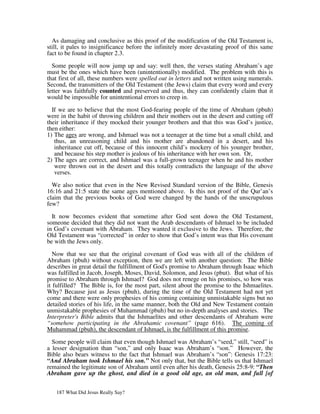 As damaging and conclusive as this proof of the modification of the Old Testament is,
still, it pales to insignificance before the infinitely more devastating proof of this same
fact to be found in chapter 2.3.

  Some people will now jump up and say: well then, the verses stating Abraham’s age
must be the ones which have been (unintentionally) modified. The problem with this is
that first of all, these numbers were spelled out in letters and not written using numerals.
Second, the transmitters of the Old Testament (the Jews) claim that every word and every
letter was faithfully counted and preserved and thus, they can confidently claim that it
would be impossible for unintentional errors to creep in.

  If we are to believe that the most God-fearing people of the time of Abraham (pbuh)
were in the habit of throwing children and their mothers out in the desert and cutting off
their inheritance if they mocked their younger brothers and that this was God’s justice,
then either:
1) The ages are wrong, and Ishmael was not a teenager at the time but a small child, and
   thus, an unreasoning child and his mother are abandoned in a desert, and his
   inheritance cut off, because of this innocent child’s mockery of his younger brother,
   and because his step mother is jealous of his inheritance with her own son. Or,
2) The ages are correct, and Ishmael was a full-grown teenager when he and his mother
   were thrown out in the desert and this totally contradicts the language of the above
   verses.

  We also notice that even in the New Revised Standard version of the Bible, Genesis
16:16 and 21:5 state the same ages mentioned above. Is this not proof of the Qur’an’s
claim that the previous books of God were changed by the hands of the unscrupulous
few?

  It now becomes evident that sometime after God sent down the Old Testament,
someone decided that they did not want the Arab descendants of Ishmael to be included
in God’s covenant with Abraham. They wanted it exclusive to the Jews. Therefore, the
Old Testament was “corrected” in order to show that God’s intent was that His covenant
be with the Jews only.

   Now that we see that the original covenant of God was with all of the children of
Abraham (pbuh) without exception, then we are left with another question: The Bible
describes in great detail the fulfillment of God's promise to Abraham through Isaac which
was fulfilled in Jacob, Joseph, Moses, David, Solomon, and Jesus (pbut). But what of his
promise to Abraham through Ishmael? God does not renege on his promises, so how was
it fulfilled? The Bible is, for the most part, silent about the promise to the Ishmaelites.
Why? Because just as Jesus (pbuh), during the time of the Old Testament had not yet
come and there were only prophesies of his coming containing unmistakable signs but no
detailed stories of his life, in the same manner, both the Old and New Testament contain
unmistakable prophesies of Muhammad (pbuh) but no in-depth analyses and stories. The
Interpreter's Bible admits that the Ishmaelites and other descendants of Abraham were
“somehow participating in the Abrahamic covenant” (page 616). The coming of
Muhammad (pbuh), the descendant of Ishmael, is the fulfillment of this promise.

  Some people will claim that even though Ishmael was Abraham’s “seed,” still, “seed” is
a lesser designation than “son,” and only Isaac was Abraham’s “son.” However, the
Bible also bears witness to the fact that Ishmael was Abraham’s “son”: Genesis 17:23:
“And Abraham took Ishmael his son.” Not only that, but the Bible tells us that Ishmael
remained the legitimate son of Abraham until even after his death, Genesis 25:8-9: “Then
Abraham gave up the ghost, and died in a good old age, an old man, and full [of


   187 What Did Jesus Really Say?
 