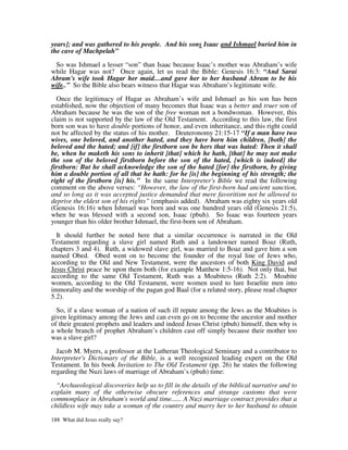 years]; and was gathered to his people. And his sons Isaac and Ishmael buried him in
the cave of Machpelah”

 So was Ishmael a lesser “son” than Isaac because Isaac’s mother was Abraham’s wife
while Hagar was not? Once again, let us read the Bible: Genesis 16:3: “And Sarai
Abram's wife took Hagar her maid....and gave her to her husband Abram to be his
wife..” So the Bible also bears witness that Hagar was Abraham’s legitimate wife.

  Once the legitimacy of Hagar as Abraham’s wife and Ishmael as his son has been
established, now the objection of many becomes that Isaac was a better and truer son of
Abraham because he was the son of the free woman not a bondwoman. However, this
claim is not supported by the law of the Old Testament. According to this law, the first
born son was to have double portions of honor, and even inheritance, and this right could
not be affected by the status of his mother. Deuteronomy 21:15-17 “If a man have two
wives, one beloved, and another hated, and they have born him children, [both] the
beloved and the hated; and [if] the firstborn son be hers that was hated: Then it shall
be, when he maketh his sons to inherit [that] which he hath, [that] he may not make
the son of the beloved firstborn before the son of the hated, [which is indeed] the
firstborn: But he shall acknowledge the son of the hated [for] the firstborn, by giving
him a double portion of all that he hath: for he [is] the beginning of his strength; the
right of the firstborn [is] his.” In the same Interpreter's Bible we read the following
comment on the above verses: “However, the law of the first-born had ancient sanction,
and so long as it was accepted justice demanded that mere favoritism not be allowed to
deprive the eldest son of his rights” (emphasis added). Abraham was eighty six years old
(Genesis 16:16) when Ishmael was born and was one hundred years old (Genesis 21:5),
when he was blessed with a second son, Isaac (pbuh). So Isaac was fourteen years
younger than his older brother Ishmael, the first-born son of Abraham.

  It should further be noted here that a similar occurrence is narrated in the Old
Testament regarding a slave girl named Ruth and a landowner named Boaz (Ruth,
chapters 3 and 4). Ruth, a widowed slave girl, was married to Boaz and gave him a son
named Obed. Obed went on to become the founder of the royal line of Jews who,
according to the Old and New Testament, were the ancestors of both King David and
Jesus Christ peace be upon them both (for example Matthew 1:5-16). Not only that, but
according to the same Old Testament, Ruth was a Moabitess (Ruth 2:2). Moabite
women, according to the Old Testament, were women used to lure Israelite men into
immorality and the worship of the pagan god Baal (for a related story, please read chapter
5.2).

  So, if a slave woman of a nation of such ill repute among the Jews as the Moabites is
given legitimacy among the Jews and can even go on to become the ancestor and mother
of their greatest prophets and leaders and indeed Jesus Christ (pbuh) himself, then why is
a whole branch of prophet Abraham’s children cast off simply because their mother too
was a slave girl?

  Jacob M. Myers, a professor at the Lutheran Theological Seminary and a contributor to
Interpreter's Dictionary of the Bible, is a well recognized leading expert on the Old
Testament. In his book Invitation to The Old Testament (pp. 26) he states the following
regarding the Nuzi laws of marriage of Abraham’s (pbuh) time:

  “Archaeological discoveries help us to fill in the details of the biblical narrative and to
explain many of the otherwise obscure references and strange customs that were
commonplace in Abraham's world and time...... A Nuzi marriage contract provides that a
childless wife may take a woman of the country and marry her to her husband to obtain

188 What did Jesus really say?
 