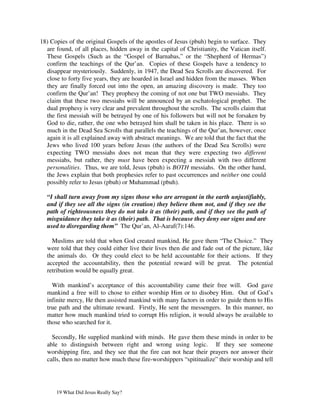 18) Copies of the original Gospels of the apostles of Jesus (pbuh) begin to surface. They
  are found, of all places, hidden away in the capital of Christianity, the Vatican itself.
  These Gospels (Such as the “Gospel of Barnabas,” or the “Shepherd of Hermas”)
  confirm the teachings of the Qur’an. Copies of these Gospels have a tendency to
  disappear mysteriously. Suddenly, in 1947, the Dead Sea Scrolls are discovered. For
  close to forty five years, they are hoarded in Israel and hidden from the masses. When
  they are finally forced out into the open, an amazing discovery is made. They too
  confirm the Qur’an! They prophesy the coming of not one but TWO messiahs. They
  claim that these two messiahs will be announced by an eschatological prophet. The
  dual prophesy is very clear and prevalent throughout the scrolls. The scrolls claim that
  the first messiah will be betrayed by one of his followers but will not be forsaken by
  God to die, rather, the one who betrayed him shall be taken in his place. There is so
  much in the Dead Sea Scrolls that parallels the teachings of the Qur’an, however, once
  again it is all explained away with abstract meanings. We are told that the fact that the
  Jews who lived 100 years before Jesus (the authors of the Dead Sea Scrolls) were
  expecting TWO messiahs does not mean that they were expecting two different
  messiahs, but rather, they must have been expecting a messiah with two different
  personalities. Thus, we are told, Jesus (pbuh) is BOTH messiahs. On the other hand,
  the Jews explain that both prophesies refer to past occurrences and neither one could
  possibly refer to Jesus (pbuh) or Muhammad (pbuh).

  “I shall turn away from my signs those who are arrogant in the earth unjustifiably,
  and if they see all the signs (in creation) they believe them not, and if they see the
  path of righteousness they do not take it as (their) path, and if they see the path of
  misguidance they take it as (their) path. That is because they deny our signs and are
  used to disregarding them” The Qur’an, Al-Aaraf(7):146.

    Muslims are told that when God created mankind, He gave them “The Choice.” They
  were told that they could either live their lives then die and fade out of the picture, like
  the animals do. Or they could elect to be held accountable for their actions. If they
  accepted the accountability, then the potential reward will be great. The potential
  retribution would be equally great.

    With mankind’s acceptance of this accountability came their free will. God gave
  mankind a free will to chose to either worship Him or to disobey Him. Out of God’s
  infinite mercy, He then assisted mankind with many factors in order to guide them to His
  true path and the ultimate reward. Firstly, He sent the messengers. In this manner, no
  matter how much mankind tried to corrupt His religion, it would always be available to
  those who searched for it.

    Secondly, He supplied mankind with minds. He gave them these minds in order to be
  able to distinguish between right and wrong using logic. If they see someone
  worshipping fire, and they see that the fire can not hear their prayers nor answer their
  calls, then no matter how much these fire-worshippers “spititualize” their worship and tell




      19 What Did Jesus Really Say?
 