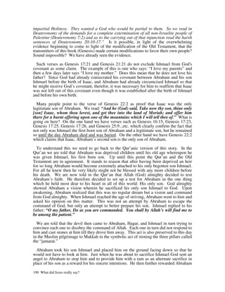 impartial Holiness. They wanted a God who would be partial to them. So we read in
Deuteronomy of the demands for a complete extermination of all non-Israelite people of
Palestine (Deuteronomy 7:2) and as to the carrying out of that injunction read the harsh
sentences of Deuteronomy 20:10-17.” Is it possible, in light of the overwhelming
evidence beginning to come to light of the modification of the Old Testament, that the
transmitters of this book (Genesis) made certain modifications to favor their own people?
Sound impossible? We have already seen the evidence.

  Such verses as Genesis 17:21 and Genesis 21:21 do not exclude Ishmael from God's
covenant as some claim. The example of this is one who says: “I love my parents” and
then a few days later says “I love my mother.” Does this mean that he does not love his
father? Since God had already consecrated his covenant between Abraham and his son
Ishmael before the birth of Isaac, and Abraham had already circumcised Ishmael so that
he might receive God’s covenant, therefor, it was necessary for him to reaffirm that Isaac
was not left out of this covenant even though it was established after the birth of Ishmael
and before his own birth.

  Many people point to the verse of Genesis 22:2 as proof that Isaac was the only
legitimate son of Abraham. We read: “And he (God) said, Take now thy son, thine only
[son] Isaac, whom thou lovest, and get thee into the land of Moriah; and offer him
there for a burnt offering upon one of the mountains which I will tell thee of.” What is
going on here? On the one hand we have verses such as Genesis 16:15, Genesis 17:23,
Genesis 17:25, Genesis 17:26, and Genesis 25:9...etc. which clearly confirm the fact that
not only was Ishmael the first born son of Abraham and a legitimate son, but he remained
so until the day Abraham died and was buried. On the other hand we have Genesis 22:2
which claims that Isaac, Abraham’s second son is the only son of Abraham.

  To understand this we need to go back to the Qur’anic version of this story. In the
Qur’an we are told that Abraham was deprived children until his old age whereupon he
was given Ishmael, his first born son. Up until this point the Qur’an and the Old
Testament are in agreement. It stands to reason that after having been deprived an heir
for so long Abraham would become extremely attached to his only begotten son Ishmael.
For all he knew then he very likely might not be blessed with any more children before
his death. We are now told in the Qur’an that Allah (God) almighty decided to test
Abraham’s faith. He therefore decided to set up a test for Abraham in the one thing
which he held most dear to his heart in all of this world: His only son. God almighty
showed Abraham a vision wherein he sacrificed his only son Ishmael to God. Upon
awakening, Abraham realized that this was no regular dream but a vision and command
from God almighty. When Ishmael reached the age of striving, Abraham went to him and
asked his opinion on this matter. This was not an attempt by Abraham to escape the
command of God, but only an attempt to better prepare his son. Ishmael replied to his
father: “O my father, Do as you are commanded. You shall by Allah’s will find me to
be among the patient.”

  We are told that the devil then came to Abraham, Hagar, and Ishmael in turn trying to
convince each one to disobey the command of Allah. Each one in turn did not respond to
him and cast stones at him till they drove him away. This act is also preserved to this day
in the Muslim pilgrimage to Makkah in the symbolic act of stoning the three pillars called
the “jamarat.”

  Abraham took his son Ishmael and placed him on the ground facing down so that he
would not have to look at him. Just when he was about to sacrifice Ishmael God sent an
angel to Abraham to stop him and to provide him with a ram as an alternate sacrifice in
place of his son as a reward for his sincere intentions. He then further rewarded Abraham

190 What did Jesus really say?
 