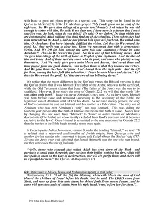 with Isaac, a great and pious prophet as a second son. This story can be found in the
Qur’an in Al-Safat(37): 100-113: Abraham prayed: “My Lord! grant me (a son) of the
righteous. So We gave him tidings of a gentle son(Ishmael). And when he was old
enough to strive with him, he said: O my dear son, I have seen in a dream that I must
sacrifice you. So look, what do you think? He said: O my father! Do that which you
are commanded. Allah willing, you shall find me of the steadfast. Then, when they had
both surrendered (to Allah), and he had placed him upon his forehead, We called unto
him: O Abraham: You have (already) fulfilled the vision. Lo! thus do We reward the
good. Lo! that verily was a clear test. Then We ransomed him with a tremendous
victim. And We left for him among the later folk (the salutation):‘Peace be unto
Abraham!’ Thus do We reward the good. Lo! he is one of Our believing slaves. And
We gave him tidings of the birth of Isaac, a Prophet of the righteous. And We blessed
him and Isaac. And of their seed are some who do good, and some who plainly wrong
themselves. And We verily gave grace unto Moses and Aaron, And saved them and
their people from the great distress, And helped them so that they became the victors.
And We gave them the clear Scripture And showed them the right path. And We left
for them, among the later folk (the salutation): ‘Peace be unto Moses and Aaron!’ Lo!
thus do We reward the good. Lo! they are two of our believing slaves.”

  We notice that the major difference in the Qur’anic verses the Biblical versions is that
the Qur’an claims that it was Ishmael (The father of the Arabs) who was to be sacrificed,
while the Old Testament claims that Isaac (The father of the Jews) was the one to be
sacrificed. However, if we study the verse of Genesis 22:2 we will find the words “thy
son, thine only [son].” Isaac was never Abraham’s only son. As we have seen, Ishmael
was born before Isaac and remained (according to the testimony of the Bible) the
legitimate son of Abraham until AFTER his death. As we have already proven, the story
of God’s command to cast out Ishmael and his mother is a fabrication. The only son of
Abraham who was ever Abraham’s “only” son was Ishmael. This was during the
fourteen year period after the birth of Ishmael but before the birth of Isaac. Notice how
by changing this one word from “Ishmael” to “Isaac” an entire branch of Abraham’s
descendants (The Arabs) are conveniently excluded from God’s covenant and it becomes
exclusive to the Jews? Once Ishmael is reinstated as the one mentioned in Genesis 22:2
then the stories in the Bible begin to make sense once again.

  In Encyclopedia Judica Jerusalem, volume 9, under the heading “Ishmael,” we read: “It
is related that a renowned traditionalist of Jewish origin, from Qurayza tribe and
another Jewish scholar who converted to Islam, told Caliph Omar ibn 'Abd al-'Aziz (717-
20) that the Jews were well informed that Ismail (Ishmael) was the one who was bound,
but they concealed this out of jealousy.”

  “Verily, those who conceal that which Allah has sent down of the Book and
purchase a small gain therewith, they eat into their bellies nothing but fire. Allah will
not speak to them on the Day of Resurrection, nor will He purify them, and theirs will
be a painful torment.” The Qur’an, Al-Baqarah(2):174



6.9: Reference to Moses, Jesus, and Muhammad (pbut) in that order:
  Deuteronomy 33:1 "And this [is] the blessing, wherewith Moses the man of God
blessed the children of Israel before his death. And he said, The LORD came from
Sinai, and rose up from Seir unto them; he shined forth from mount Paran , and he
came with ten thousands of saints: from his right hand [went] a fiery law for them.".




   191 What Did Jesus Really Say?
 