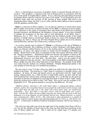 This is a chronological succession of prophets which is narrated through reference to
location. This prophesy is reported at the end of Deuteronomy in association with the
story of the death of prophet Moses (pbuh). It was a blessing and glad tidings bestowed
by prophet Moses upon his followers just prior to his death. It was designed to give his
followers hope upon the occasion of the passing of their prophet that God is not
abandoning them, rather, the best is yet to come, and He shall continue to bless mankind
with His guidance and His light.

  Sinai is a reference to Moses (pbuh). It is an obvious reference to mount Sinai where
Moses (pbuh) received his revelation (Exodus 19:20). Seir is a reference to Jesus (pbuh).
It is a reference to the chain of mountains West and South of the Dead Sea extending
through Jerusalem, and Bethlehem, the birthplace of Jesus (pbuh). It was later extended
to include the mountains on the East side as well (Dictionary of the Bible, John L.
McKenzie, S.J., p. 783). Seir is also identified with the Northern border of the tribal
territory of Judah which is located just North of these two cities (The Eerdmans Bible
Dictionary, by Allen C. Myers, pp. 921-922) Prophet Moses (pbuh) never in his lifetime
entered Palestine, and thus, this could not be a reference to him.

  As we have already seen in chapter 6.5, Paran is a reference to the city of Makkah in
the Arabian Peninsula. The wilderness of Paran is where Abraham's wife Hagar and his
eldest son Ishmael settled (Genesis 21:21) in the Arabian desert. Specifically, Makkah.
Makkah is, of course, the capital of Islam in Arabia and the birthplace of Mohammed
(pbuh). Mount Paran is the chain of mountains in that same region which the Arabs call
the "Sarawat mountains". Mohammed (pbuh) first became the prophet of Islam in the
cave of “Hira’a” located in these mountains. Jesus never in his life traveled to Paran.
Mohammed, however, was born there. He died there. And it was the capital of the
Islamic religion in that day and this. All of the prophets of the Bible including Jesus and
Moses (pbuh) all came from either Palestine or from Babylon. No prophet of the Bible
ever came from the Arabian city of Paran (Makkah). Prophet Muhammad (pbuh) is the
only prophet of God who has ever fulfilled this prophesy.

  We also read in verse 33:2 that a fiery law shall issue forth from the right hand of the
prophet from Paran. The reference to “right” hand is a reference to strength, justice, and
guidance. In Islam, all clean and decent actions are performed with the “right” hand
(eating, shaking hands, etc.), while all dirty or undesirable actions are done with the left
hand (washing one’s private parts, picking up garbage, etc.). In the Qur’an, the good are
described on the Day of Judgment as receiving their book of deeds in their “right” hands,
while the wicked receive theirs in their “left” hand. This can be seen for example in Al-
Haqah(69):13-37. This general attitude is conveyed in the Bible too. We read:

  “Biblical phrases referring to the right hand reflect a widespread human cultural
attitude, namely the recognition that for most people the right hand is both stronger and
more adept than the left, and is the hand with which many tasks are instinctively
undertaken ... Eccl. 10:2 links ‘a wise man’s heart’ with his right hand, and ‘a fool’s
heart’ with his left. When the Son of Man separates the sheep from the goats at the Last
Judgment, it is to the damned ‘on the left hand’ that he says, ‘Depart from me, ye cursed,
into everlasting fire’ (Matt. 25:41) ...The right hand is often mentioned as a symbol of
strength, both for human beings and anthropomophically for God (e.g. Job 40:14; Isa.
48:13)” A Dictionary of Biblical Tradition In English Literature, David Lyle Jeffrey, p.
442.

  This fiery law that shall issue from the right hand of the prophet from Paran will be a
new law for the children of Israel and not the same one they had been practicing in the
time of Moses (pbuh) and later. This is held out by simple logic; if I already own

192 What did Jesus really say?
 