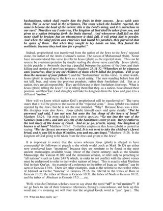 husbandmen, which shall render him the fruits in their seasons. Jesus saith unto
them, Did ye never read in the scriptures, The stone which the builders rejected, the
same is become the head of the corner: this is the Lord's doing, and it is marvelous in
our eyes? Therefore say I unto you, The kingdom of God shall be taken from you, and
given to a nation bringing forth the fruits thereof. And whosoever shall fall on this
stone shall be broken: but on whomsoever it shall fall, it will grind him to powder.
And when the chief priests and Pharisees had heard his parables, they perceived that
he spake of them. But when they sought to lay hands on him, they feared the
multitude, because they took him for a prophet.”

  Indeed, prophethood was transferred from the nation of the Jews to the Jews’ rejected
stone, the nation of the Arabs (Ishmael's nation. The nation of Muhammad pbuh). Some
have misunderstood this verse to refer to Jesus (pbuh) as the rejected stone. This can be
seen to be a misinterpretation by simply reading the above verse carefully. Jesus (pbuh),
in this parable is obviously drawing a parallel between the actions of the Jews and their
killing and stoning of previous prophets (Matthew 23:31-32 “Wherefore ye be witnesses
unto yourselves, that ye are the children of them which killed the prophets. Fill ye up
then the measure of your fathers”) and the “husbandmen” in this verse. In other words,
Jesus (pbuh) is speaking to the Jews as a racial entity. The men standing before him did
not kill, beat, and stone the previous prophets, rather their forefathers did. But as a
nation, they are all responsible. They are following in their forefathers footsteps. What is
Jesus (pbuh) telling the Jews? He is telling them that they, as a nation, have abused their
position, and therefore, God almighty will take his kingdom from the Jews and give it to a
different “nation.”

  How will we know which nation God’s prophethood will be transferred to? The verse
states that it will be given to the nation of the “rejected stone.” Jesus (pbuh) was indeed
rejected by the Jews, but he is not the one intended. Why? Because Jesus was a Jew.
His disciples were also Jews. Jesus (pbuh) himself even said quite clearly: “But he
answered and said, I am not sent but unto the lost sheep of the house of Israel”
Matthew 15:24. He even told his own twelve apostles: “Go not into the way of the
Gentiles (non-Jews), and into any city of the Samaritans enter ye not: But go rather to
the lost sheep of the house of Israel. And as ye go, preach, saying, The kingdom of
heaven is at hand” Matthew 10:5-7. To further emphasize this Jesus (pbuh) is quoted as
saying: “But he (Jesus) answered and said, It is not meet to take the children's (Jews)
bread, and to cast [it] to dogs (Gentiles, you and me, are dogs).” Matthew 15:26. Is the
kingdom of God going to be taken from the Jews and given to the Jews?

  It is important to notice that the verses wherein Jesus (pbuh) is alleged to have
commanded his followers to preach to the whole world (such as Mark 16:15) are either
now considered later “insertions” because they are nowhere to be found in the most
ancient manuscripts available today (those of the fourth century) such as the Sinaitic
Manuscript, the Vatican #1209, and the Armenian version, or refer only to preaching to
“all nations” (such as Luke 24:47) which, in order to not conflict with the above verses
must be understood to refer to the twelve nations of Israel. This is exactly what Muslims
find in their Qur’an. An example of a reference to the tribes of Isaac as “nations” can be
seen in Genesis 17:16. There are other examples, such as the referral to the twelve tribes
of Ishmael as twelve “nations” in Genesis 25:16, the referral to the tribes of Ham in
Genesis 10:20, the tribes of Shem in Genesis 10:31, the tribes of Noah in Genesis 10:32,
and the tribes of Abraham in Genesis 17:5 ......etc.

 Well, what do Christian scholars have to say about the word “all” in “all nations”? If
we go back to one of their foremost references, Strong’s concordance, and look up this
word and it’s meaning we will find that the original Greek word is “pas” {pas}. The

194 What did Jesus really say?
 