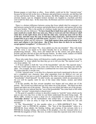 Roman pagans or took them as allies. Jesus (pbuh), could not be this “rejected stone”
because he did not fall on the Jews or Romans and grind them to powder, nor did they fall
on him and become broken. Quite the contrary, the Bible alleges that Jesus (pbuh) was
arrested, beaten, spat on, whipped, kicked, mocked, cut, laughed at, crucified, and then
sent to hell for three days. In the mean time, the Romans and Jews went back to business
as usual.

  There is a distinct difference between saying that Jesus (pbuh) died for someone’s sin
and between saying he fell on nations and ground them to powder, and nations fell on him
and were broken. This is the profile of a military leader and not a meek sacrificial lamb
of God who tells his followers: “Ye have heard that it hath been said, An eye for an eye,
and a tooth for a tooth: But I say unto you, That ye resist not evil: but whosoever shall
smite thee on thy right cheek, turn to him the other also. And if any man will sue thee
at the law, and take away thy coat, let him have [thy] cloak also. And whosoever shall
compel thee to go a mile, go with him twain” Matthew 5:38-41. While the Qur’an taught
Muhammad (pbuh) and his followers: “And fight against them until persecution is no
more and religion is for God alone. But if they desist then let there be no hostility
except against wrongdoers” Al-Bakarah(2):194.

  Many Christians will object “No, Jesus (pbuh) was the one intended.” They will claim
that the verse is not meant to be taken literally but in an abstract sense. He was
prophesising himself. Thus, Jesus did indeed fall on the sinners and grind them to
powder and they did fall on him and become broken. In other words, matters of FAITH
and not WAR are intended. This is a valid theory, so let us test it.:

  Those who make these claims will themselves readily acknowledge that the “son of the
householder” is Jesus (pbuh) but then they go on to tell you that “the rejected stone” is
also Jesus (pbuh). So:
  1) If Jesus (pbuh) is both the “son of the householder” and also “the rejected stone,”
then one would expect there to be some sort of hint in the text associating one with the
other. For example, the text could have combined the two terms into “the rejected son.”
We notice that this is not the case.
  2) If the “rejected stone” is an alias for a character previously mentioned in the text, and
not a completely new character, then what arguments from the Biblical text can we
present that can not just as easily be applied to the other servants (prophets) or even the
“householder” (God) himself? In other words, any arguments which are presented from
the text will be equally valid for any of the many other beaten, stoned, and killed
prophets.
  3) In this parable, the first servant (prophet) was beaten and was taken out of the
picture. The second was killed and was also taken out of the picture. The third was then
stoned and taken out of the picture. Then the son was killed and taken out of the picture.
Where does the text indicate that the “son of the householder” has come back to life while
the other “servants” remain dead or chased away?
  4) The goal of a parable is always to describe a matter in “real-life” terms which can be
seen in our every day lives so that we can better understand the point being made. IN
REAL LIFE, would we expect a dead son of a householder to come back to life and
“miserably destroy” all the husbandmen who killed him, or would we expect the
householder to send an army to wipe out the husbandmen who killed his son and
servants?
  5) The “Householder” in this parable refers to a NON-ABSTRACT God. The
“servants” refer to PHYSICAL prophets. The “Son of the Householder” refers to a
PHYSICAL Jesus (pbuh), the beating, killing, and stoning of the servants refer to a
PHYSICAL beating, killing, and stoning of the prophets, even the vineyard refers to a
PHYSICAL kingdom of God. But now, in order to make this rejected stone refer to Jesus

196 What did Jesus really say?
 