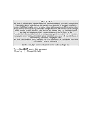 OPEN LICENSE
The author of this book hereby grants an open license to all interested parties to reproduce this publication
   in any quantity desired, and to distribute it to any parties they may desire, so long as said reproduction
 remains a faithful and complete copy of the original without addition, deletion, modification, or any other
changes whatsoever unless explicitly authorized in writing by the author. The author also reserves the right
  to deny this open license to any parties whom he deems have abused it in any way. Any party or parties
          believed to have abused this privilege will be prosecuted to the fullest extent of the law.
The author also forbids any and all parties from making monetary gain from this book with the exception of
recouping the costs of printing, shipment, and general administrative costs alone with no profit whatsoever
                             unless explicitly authorized in writing by the author.
The author reserves the right to deny this open license to any and all parties he wishes without justification
                                  or notification if he deems this necessary.

              In other words, if you have honorable intentions then you have nothing to fear.

Copyright and ISBN number filed and pending
©Copyright 1995, Misha’al Al-Kadhi
 