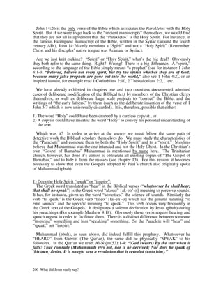 John 14:26 is the only verse of the Bible which associates the Parakletos with the Holy
Spirit. But if we were to go back to the “ancient manuscripts” themselves, we would find
that they are not all in agreement that the “Parakletos” is the Holy Spirit. For instance, in
the famous Palimpsest manuscript of the Bible, written in the Syriac (around the fourth
century AD.), John 14:26 only mentions a “Spirit” and not a “Holy Spirit” (Remember,
Christ and his disciples’ native tongue was Aramaic or Syriac).

  Are we just knit picking? “Spirit” or “Holy Spirit,” what’s the big deal? Obviously
they both refer to the same thing. Right? Wrong! There is a big difference. A “spirit,”
according to the language of the Bible simply means “a prophet” (see for instance 1 John
4:1-3: “Beloved, believe not every spirit, but try the spirits whether they are of God:
because many false prophets are gone out into the world,” also see 1 John 4:2), or an
inspired human, for example read 1 Corinthians 2:10, 2 Thessalonians 2:2, ...etc.

  We have already exhibited in chapters one and two countless documented admitted
cases of deliberate modification of the Biblical text by members of the Christian clergy
themselves, as well as deliberate large scale projects to “correct” the Bible, and the
writings of “the early fathers,” by them (such as the deliberate insertion of the verse of 1
John 5:7 which is now universally discarded). It is, therefore, possible that either:

1) The word “Holy” could have been dropped by a careless copyist., or
2) A copyist could have inserted the word “Holy” to convey his personal understanding of
   the text.

  Which was it? In order to arrive at the answer we must follow the same path of
detective work the Biblical scholars themselves do. We must study the characteristics of
the “Paraclete” and compare them to both the “Holy Spirit” and to a “spirit.” Muslims
believe that Muhammad was the one intended and not the Holy Ghost. In the Christian’s
own “Gospel of Barnabas” Muhammad is mentioned by name here. The Trinitarian
church, however, has done it’s utmost to obliterate all existing copies of “The Gospel of
Barnabas,” and to hide it from the masses (see chapter 13). For this reason, it becomes
necessary to show that even the Gospels adopted by Paul’s church also originally spoke
of Muhammad (pbuh).


1) Does the Holy Spirit “speak” or “inspire”:
  The Greek word translated as “hear” in the Biblical verses (“whatsoever he shall hear,
that shall he speak”) is the Greek word “akouo” {ak-oo’-o} meaning to perceive sounds.
It has, for instance, given us the word “acoustics,” the science of sounds. Similarly the
verb “to speak” is the Greek verb “laleo” {lal-eh’-o} which has the general meaning “to
emit sounds” and the specific meaning “to speak.” This verb occurs very frequently in
the Greek text of the Gospels. It designates a solemn declaration by Jesus (pbuh) during
his preachings (For example Matthew 9:18). Obviously these verbs require hearing and
speech organs in order to facilitate them. There is a distinct difference between someone
“inspiring” something and him “speaking” something. So the Paraclete will “hear” and
“speak,” not “inspire.”

  Muhammad (pbuh), as seen above, did indeed fulfill this prophesy. Whatsoever he
“HEARD” from Gabriel (The Qur’an), the same did he physically “SPEAK” to his
followers. In the Qur’an we read: Al-Najm(53):1-4: “(God swears) By the star when it
falls: Your comrade (Muhammad) errs not, nor is he deceived; Nor does he speak of
(his own) desire. It is naught save a revelation that is revealed (unto him).”



200 What did Jesus really say?
 
