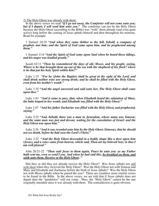 2) The Holy Ghost was already with them:
  In the above verses we read “if I go not away, the Comforter will not come unto you;
but if I depart, I will send him unto you.” The comforter can not be the Holy Ghost
because the Holy Ghost (according to the Bible) was “with” them already (and even quite
active) long before the coming of Jesus (pbuh) himself and then throughout his ministry.
Read for example.

  1 Samuel 10:10 “And when they came thither to the hill, behold, a company of
prophets met him; and the Spirit of God came upon him, and he prophesied among
them.”

 1 Samuel 11:6 “And the Spirit of God came upon Saul when he heard those tidings,
and his anger was kindled greatly.”

  Isaiah 63:11 “Then he remembered the days of old, Moses, and his people, saying,
Where is he that brought them up out of the sea with the shepherd of his flock? where
is he that put his holy Spirit within him?”

  Luke 1:15 “For he (John the Baptist) shall be great in the sight of the Lord, and
shall drink neither wine nor strong drink; and he shall be filled with the Holy Ghost,
even from his mother's womb.”

 Luke 1:35 “And the angel answered and said unto her, The Holy Ghost shall come
upon thee.”

  Luke 1:41 “And it came to pass, that, when Elisabeth heard the salutation of Mary,
the babe leaped in her womb; and Elisabeth was filled with the Holy Ghost:”

  Luke 1:67 “And his father Zacharias was filled with the Holy Ghost, and prophesied,
saying,”

 Luke 2:25 “And, behold, there was a man in Jerusalem, whose name was Simeon;
and the same man was just and devout, waiting for the consolation of Israel: and the
Holy Ghost was upon him.”

 Luke 2:26 “And it was revealed unto him by the Holy Ghost (Simeon), that he should
not see death, before he had seen the Lord's Christ.”

  Luke 3:22 “And the Holy Ghost descended in a bodily shape like a dove upon him
(Jesus), and a voice came from heaven, which said, Thou art my beloved Son; in thee I
am well pleased.”

  John 20:21-22 “Then said Jesus to them again, Peace be unto you: as my Father
hath sent me, even so send I you. And when he had said this, he breathed on them, and
saith unto them, Receive ye the Holy Ghost:.”

  Did they or did they not already receive the Holy Ghost? Was Jesus (pbuh) not still
with them when they received the Holy Ghost? Was the Holy Ghost not with Simeon and
Mary and Elisabeth and Zacharias before the birth of Jesus (pbuh)? Was the Holy Ghost
not with Moses (pbuh) when he parted the seas? There are countless more similar verses
to be found in the Bible. In the above verses, we are told that if Jesus (pbuh) does not
depart then the “parakletos” will not come. Thus, the “Holy Ghost” cannot be the one
originally intended since it was already with them. The contradiction is quite obvious.



   201 What Did Jesus Really Say?
 