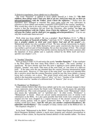 3) Selective translation,: Jesus (pbuh) too is a Paraclete:
  The word “Paraclete” is applied to Jesus (pbuh) himself in 1 John 2:1 “My little
children, these things write I unto you, that ye sin not. And if any man sin, we have an
advocate(parakletos) with the Father, Jesus Christ the righteous:.” Notice how the
translators have managed to translate this exact same word one way (advocate) in
reference to Jesus (pbuh) and another (comforter) with regard to the coming “parakletos.”
Why would they want to do such a thing? Does this not seem just a little peculiar? The
reason is that the translators did not want the Christians, after reading “we have an
advocate(parakletos) with the Father, Jesus Christ the righteous” to then read “And I
will pray the Father, and he shall give you another advocate(parakletos).” Can we see
why this would make them nervous?

  Well, what was Jesus (pbuh)? He was a prophet! Read Matthew 21:11: “...This is
Jesus the prophet of Nazareth of Galilee.” and Luke 24:19: “..Jesus of Nazareth, which
was a prophet mighty in deed and word before God and all the people”...etc.
Muhammad (pbuh) was also a prophet of God. We have already demonstrate in chapter
one how the verses of the Bible themselves prove quite conclusively that Jesus (pbuh)
was neither a god nor part of God almighty, but an elect messenger of God. The concept
of his divinity was concocted by Paul and his ministry during the first three centuries after
the departure of Jesus (pbuh) and is explicitly refuted by the Bible itself and Jesus’
apostles (see chapter 1.2.5).


4) “Another” Paraclete:
  Now go back to John 14:16 and notice the words “another Paraclete.” If the comforter
is the Holy Ghost then how many Holy Ghost’s are there? The word “another” is
significant. We have already seen how this term is applied to Jesus (pbuh) himself. In
English, “another” may mean “One more of the same kind” or “one more of a different
kind.” If the latter were the one intended then the current Christian interpretation might
bear some merit. However, if “One more of the same kind” was what was intended then
this is positive proof that the coming Paraclete would be just like Jesus (pbuh), a human
being and a prophet, not a ghost. The actual Greek word used was the word “allon”
which is the masculine accusative form of “allos” {al’-los}: “Another of the SAME kind.”
The Greek word for “another of a different kind” is “heteros” {het’-er-os}.


5) “Parakletos” or “Periklytos”?:
  Some scholars believe that what Jesus (pbuh) said in his own Aramaic tongue in these
verses represents more closely the Greek word “Periklytos” which means the admirable
or glorified one. This word corresponds exactly to the Arabic word “Muhammad” which
also means the “admirable one” or “glorified one.” In other words, “Periklytos” is
“Muhammad” in Greek. There are several similar documented cases of similar word
substitution in the Bible. It is also quite possible that both words were contained in the
original text but were dropped by a copyist because of the ancient custom of writing
words closely packed, with no spaces in-between them. In such a case the original
reading would have been: “and He will give you another comforter(Parakletos), the
admirable one(Periklytos)” (See examples of many similar cases in the Biblical text in
“The Emphatic Diaglott”).

  In his book “Muhammed in the Bible”, Professor `Abdul-Ahad Dawud (Formerly Rev.
David Benjamin Keldani) submits a much more eloquent and scholarly presentation in
defense of these claims, far beyond the limited abilities of this humble author. For those


202 What did Jesus really say?
 