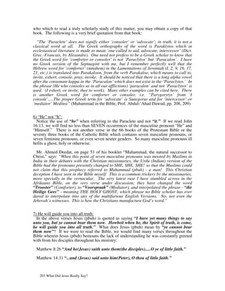 who which to read a truly scholarly study of this matter, you may obtain a copy of that
book. The following is a very brief quotation from that book:

  “The ‘Paraclete’ does not signify either ‘consoler’ or ‘advocate’; in truth, it is not a
classical word at all. The Greek orthography of the word is Paraklytos which in
ecclesiastical literature is made to mean ‘one called to aid, advocate, intercessor’ (Dict.
Grec.-Francais, by Alexandre). One need not profess to be a Greek scholar to know that
the Greek word for ‘comforter or consoler’ is not ‘Paraclytos’ but ‘Paracalon’. I have
no Greek version of the Septuagint with me, but I remember perfectly well that the
Hebrew word for ‘comforter’ (mnahem) in the Lamentations of Jeremiah (I. 2, 9, 16, 17,
21, etc.) is translated into Parakaloon, from the verb Parakaloo, which means to call to,
invite, exhort, console, pray, invoke. It should be noticed that there is a long alpha vowel
after the consonant kappa in the ‘Paracalon’ which does not exist in the ‘Paraclytos.’ In
the phrase (He who consoles us in all our afflictions) ‘paracalon’ and not ‘Paraclytos’ is
used. (I exhort, or invite, thee to work). Many other examples can be cited here. There
is another Greek word for comforter or consoler, i.e. “Parygorytys’ from ‘I
console’.....The proper Greek term for ‘advocate’ is Sunegorus and for ‘intercessor’ or
‘mediator’ Meditea” (Muhammad in the Bible, Prof. Abdul-`Ahad Dawud, pp. 208, 209)


6) “He” not “It”:
  Notice the use of “he” when referring to the Paraclete and not “it.” If we read John
16:13, we will find no less than SEVEN occurrences of the masculine pronoun “He” and
“Himself.” There is not another verse in the 66 books of the Protestant Bible or the
seventy three books of the Catholic Bible which contains seven masculine pronouns, or
seven feminine pronouns, or even seven neuter genders. So many masculine pronouns ill
befits a ghost, holy or otherwise.

  Mr. Ahmed Deedat, on page 51 of his booklet “Muhammad, the natural successor to
Christ,” says: “When this point of seven masculine pronouns was mooted by Muslims in
India in their debates with the Christian missionaries, the Urdu (Indian) version of the
Bible had the pronouns presently changed to SHE, SHE, SHE! so that the Muslims could
not claim that this prophecy referred to Muhammad (pbuh) - a man! This Christian
deception I have seen in the Bible myself. This is a common trickery by the missionaries,
more specially in the vernacular. The very latest ruse I have stumbled across in the
Afrikaans Bible, on the very verse under discussion; they have changed the word
“Trooster” (Comforter), to “Voorspraak” (Mediator), and interpolated the phrase - “die
Heilige Gees” - meaning THE HOLY GHOST, which phrase no Bible scholar has ever
dared to interpolate into any of the multifarious English Versions. No, not even the
Jehovah’s witnesses. This is how the Christians manufacture God’s word.”


7) He will guide you into all truth:
  In the above verses Jesus (pbuh) is quoted as saying “I have yet many things to say
unto you, but ye cannot bear them now. Howbeit when he, the Spirit of truth, is come,
he will guide you into all truth.” What does Jesus (pbuh) mean by “ye cannot bear
them now”? If we were to read the Bible, we would find many verses throughout the
Bible wherein Jesus (pbuh) bemoans the lack of understanding he was constantly greeted
with from his disciples throughout his ministry:

 Matthew 8:26 “And he(Jesus) saith unto them(the disciples).....O ye of little faith.”

 Matthew 14:31 “...and (Jesus) said unto him(Peter), O thou of little faith.”



   203 What Did Jesus Really Say?
 