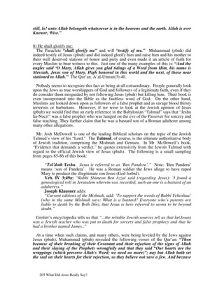 still, lo! unto Allah belongeth whatsoever is in the heavens and the earth. Allah is ever
Knower, Wise.”


8) He shall glorify me:
  The Paraclete “shall glorify me” and will “testify of me.” Muhammad (pbuh) did
indeed testify of Jesus (pbuh) and did indeed glorify him and raise him and his mother to
their well deserved stations of honor and piety and even made it an article of faith for
every Muslim to bear witness to this. Just one of the many examples of this is: “And the
angles said ‘O Mary, Allah gives you glad tidings of a Word from Him, his name is
Messiah, Jesus son of Mary, High honored in this world and the next, of those near
stationed to Allah.” The Qur’an, A’al-Umran(3):40.

  Nobody seems to recognize this fact as being at all extraordinary. People generally look
upon the Jews as true worshippers of God and followers of a legitimate faith, even if they
do consider them misguided by not following Jesus (pbuh) but killing him. Their book is
even incorporated into the Bible as the faultless word of God. On the other hand,
Muslims are looked down upon as followers of a false prophet and as savage blood thirsty
terrorists or barbarians. However, if we were to look at the Jewish opinion of Jesus
(pbuh) we would find that an early reference in the Babylonian “Talmud” says that “Jeshu
ha-Nocri” was a false prophet who was hanged on the eve of the Passover for sorcery and
false teaching. They further claim that he was a bastard son of a Roman adulterer among
many other allegations.

  Mr. Josh McDowell is one of the leading Biblical scholars on the topic of the Jewish
Talmud’s view of his “Lord.” The Talmud, of course, is the ultimate authoritative body
of Jewish tradition, comprising the Mishnah and Gemara. In Mr. McDowell’s book,
“Evidence that demands a verdict,” he quotes extensively from the Jewish Talmud with
regard to the official Jewish view of Jesus (pbuh). The following is a small sampling
from pages 85-86 of this book:

      “Tol’doth Yeshu. Jesus is referred to as ‘Ben Pandera’.” Note: ‘Ben Pandera’
    means ‘son of Pandera’. He was a Roman soldier the Jews allege to have raped
    Mary to produce the illegitimate son Jesus (God forbid).
      Yeb. IV 3;49a: “Rabbi Shimeon Ben Azzai said (regarding Jesus): ‘I found a
    genealogical roll in Jerusalem wherein was recorded, such-an-one is a bastard of an
    adulteress.”
      Joseph Klausner adds:
      “Current editions of the Mishnah, add: ‘To support the words of Rabbi Yehoshua’
    (who in the same Mishnah says: What is a bastard? Everyone who’s parents are
    liable to death by the Beth Din), that Jesus is here referred to seems to be beyond
    doubt.”

  Grolier’s encyclopedia tells us that “...the reliable Jewish sources tell us that he(Jesus)
was a Jewish teacher who was put to death for sorcery and false prophecy and that he
had a brother named James..”

  At a time when such claims, and many others, were being leveled by the Jews against
Jesus (pbuh), Muhammad (pbuh) revealed the following verses of the Qur’an: “Then
because of their breaking of their Covenant and their rejection of the signs of Allah
and their slaying of the Prophets wrongfully and that they said “Our hearts are the
wrappings (which preserve Allah's Word; we need no more)”; nay but Allah hath set
the seal on their hearts for their rejection, so they believe not save a few. And because



   205 What Did Jesus Really Say?
 