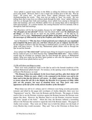 Jesus (pbuh) is quoted many times in the Bible as telling his followers that they will
never taste death. However, there is not a single one of them alive to this day. Was he
lying? Of course not! As seen above, Jesus’ (pbuh) followers were constantly
misunderstanding his words. They were not yet ready to “bear” his words. He was
telling them that a man lives on without death through his faith. Jesus’ (pbuh) followers
will live on through their faith and teachings, Jesus (pbuh) lives among us through his
faith and teachings, and even Abraham (pbuh) lives on among them and us through his
faith and teachings. In a similar manner, the coming Paraclete will live eternally with us
through his faith and teachings.

 The Paracletos will be the last prophet, because he will “abide with you forever” and
“he will guide you into all truth” (Greek “into the whole truth”) and “he shall teach you
all things,” so there will be no need for any further prophets. In the Qur’an, al-
Ahzab(33):40 we read: “Muhammad is not the father of any man among you, but he is
the messenger of Allah and the Seal of the Prophets; and Allah is Aware of all things.”

 And al-Maidah(5):3 “This day have I (God) perfected your religion for you (mankind)
and completed My favor unto you, and have chosen for you as religion AL-ISLAM.”
So the religion of Islam is the last message to mankind and it, as well as the Qur’an, will
abide with them forever. To this day, Muhammad (pbuh) abides with us through the
Qur’an and the Sunnah.

 Jesus (pbuh) had “the whole truth” and had many things he longed to teach his disciples
but he could not give it to them because they “cannot bear them now.” These matters
would only be revealed six centuries later by God through the agency of Muhammad
(pbuh). What new truths has the Holy Spirit guided us into after the departure of Jesus
(pbuh) which Jesus (pbuh) had no say in?


11) He will show you things to come:
  There were many prophesies made in the Qur’an and in the Sunnah (tradition) of the
prophet Muhammad (pbuh) himself. For instance, in the opening verses of the chapter of
al-Room (The Romans), we read:
  “The Romans have been defeated. In the lowest land, and they, after their defeat will
be victorious. Within ten years. Allah's is the command in the former case and in the
latter and in that day the believers will rejoice. In Allah's support to victory. He helps
to victory whom He will. He is the Mighty, the Merciful. It is a promise of Allah. Allah
fails not His promise, but most of mankind know not. They know only some
appearance of the life of the world, and are heedless of the Hereafter”

  When Islam was still in it’s infancy and it’s followers were being severely persecuted,
tortured, and killed by the pagan idol worshipers of Arabia (Quraish), there were two
“Superpowers” near by. They were the Romans and the Persians. The pagans of Arabia
used to like to see the Persians victorious against the Romans because the Persians were
pagans like them. However, the Muslims liked to see the Romans victorious because
they were “people of the book.” About this time, the Romans suffered a resounding
defeat to the Persians that seemed to signal the end of the Roman empire. The pagans of
Arabia were ecstatic. They went out of their way to hold this defeat over the heads of
every Muslim they would encounter. They said: “Just as the Christians in Rome have



   207 What Did Jesus Really Say?
 