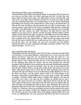 The endurance of Moses, Jesus, and Muhammad:
“And (remember) when Moses said unto his people: O my people! Why persecute you
me, when you well know that I am Allah's messenger unto you? So when they went
astray Allah sent their hearts astray. And Allah guides not the evil living folk. And
when Jesus son of Mary said: O Children of Israel! Lo! I am the messenger of Allah
unto you, confirming that which was (revealed) before me in the Torah, and bringing
good tidings of a messenger who cometh after me, whose name is the Praised One. yet
when he has come unto them with clear proofs, they say: This is clearly magic. And
who does greater wrong than he who invents a lie against Allah when he is summoned
unto Islam. And Allah guides not wrongdoing folk. Fain would they put out the light
of Allah with their mouths, but Allah will perfect His light however much the
disbelievers are averse. He it is who has sent His messenger with the guidance and the
religion of truth, that He may make it conqueror of all religion however much idolaters
may be averse. O you who believe! Shall I show you a commerce that will save you
from a painful doom? You should believe in Allah and His messenger, and should
strive for the cause of Allah with your wealth and your lives. That is better for you, if
you did but know. He will forgive you your sins and bring you into Gardens
underneath which rivers flow, and pleasant dwellings in Gardens of Eden. That is the
supreme triumph.” Al-Saf(61):5-12


Jesus’ conception, birth, and mission:
“(Remember) when the wife of Imran said: My Lord I have vowed unto You that which
is in my belly as a consecrated (offering). Accept it from me. Lo! You, only You, art the
Hearer, the Knower! And when she was delivered she said: My Lord! Lo! I am
delivered of a female. Allah knew best of what she was delivered. the male is not as the
female; and Lo! I have named her Mary, and Lo! I crave Thy protection for her and
for her offspring from Satan the outcast. And her Lord accepted her with full
acceptance and vouchsafed to her a goodly growth; and made Zachariah her guardian.
Whenever Zachariah went into the sanctuary where she was, he found that she had
food. He said: O Mary! Whence cometh unto you this (food)? She answered: It is from
Allah. Allah giveth without stint to whom He will. Then Zachariah prayed unto his
Lord and said: My Lord! Bestow upon me of Thy bounty goodly offspring. Lo! You are
the Hearer of Prayer. And the angels called to him as he stood praying in the
sanctuary: Allah giveth you glad tidings of (a son whose name is) John, (who cometh)
to confirm a word from Allah, lordly, chaste, a Prophet of the righteous. He said: My
Lord! How can I have a son when age has overtaken me already and my wife is
barren? (The angel) answered: So (it will be). Allah doeth what He will. He said: My
Lord! Appoint a token for me. (The angel) said: The token unto you (shall be) that you
shalt not speak unto mankind three days except by signs. Remember thy Lord much,
and praise (Him) in the early hours of night and morning. And when the angels said:
O Mary! Lo! Allah has chosen you and made you pure, and has preferred you above
(all) the women of creation. O Mary! Be obedient to thy Lord, prostrate thyself and
bow with those who bow (in worship). This is of the tidings of things hidden. We reveal
it unto you (Muhammad). You were not present with them when they cast their pens


   213 What Did Jesus Really Say?
 
