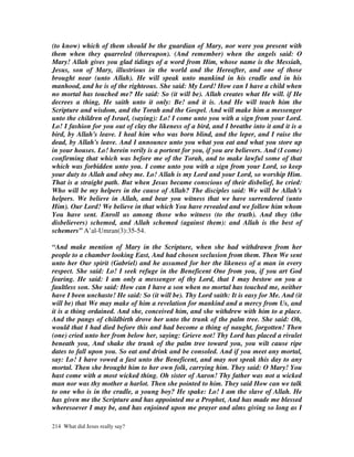 (to know) which of them should be the guardian of Mary, nor were you present with
them when they quarreled (thereupon). (And remember) when the angels said: O
Mary! Allah gives you glad tidings of a word from Him, whose name is the Messiah,
Jesus, son of Mary, illustrious in the world and the Hereafter, and one of those
brought near (unto Allah). He will speak unto mankind in his cradle and in his
manhood, and he is of the righteous. She said: My Lord! How can I have a child when
no mortal has touched me? He said: So (it will be). Allah creates what He will. if He
decrees a thing, He saith unto it only: Be! and it is. And He will teach him the
Scripture and wisdom, and the Torah and the Gospel. And will make him a messenger
unto the children of Israel, (saying): Lo! I come unto you with a sign from your Lord.
Lo! I fashion for you out of clay the likeness of a bird, and I breathe into it and it is a
bird, by Allah's leave. I heal him who was born blind, and the leper, and I raise the
dead, by Allah's leave. And I announce unto you what you eat and what you store up
in your houses. Lo! herein verily is a portent for you, if you are believers. And (I come)
confirming that which was before me of the Torah, and to make lawful some of that
which was forbidden unto you. I come unto you with a sign from your Lord, so keep
your duty to Allah and obey me. Lo! Allah is my Lord and your Lord, so worship Him.
That is a straight path. But when Jesus became conscious of their disbelief, he cried:
Who will be my helpers in the cause of Allah? The disciples said: We will be Allah's
helpers. We believe in Allah, and bear you witness that we have surrendered (unto
Him). Our Lord! We believe in that which You have revealed and we follow him whom
You have sent. Enroll us among those who witness (to the truth). And they (the
disbelievers) schemed, and Allah schemed (against them): and Allah is the best of
schemers” A’al-Umran(3):35-54.

“And make mention of Mary in the Scripture, when she had withdrawn from her
people to a chamber looking East, And had chosen seclusion from them. Then We sent
unto her Our spirit (Gabriel) and he assumed for her the likeness of a man in every
respect. She said: Lo! I seek refuge in the Beneficent One from you, if you art God
fearing. He said: I am only a messenger of thy Lord, that I may bestow on you a
faultless son. She said: How can I have a son when no mortal has touched me, neither
have I been unchaste! He said: So (it will be). Thy Lord saith: It is easy for Me. And (it
will be) that We may make of him a revelation for mankind and a mercy from Us, and
it is a thing ordained. And she, conceived him, and she withdrew with him to a place.
And the pangs of childbirth drove her unto the trunk of the palm tree. She said: Oh,
would that I had died before this and had become a thing of naught, forgotten! Then
(one) cried unto her from below her, saying: Grieve not! Thy Lord has placed a rivulet
beneath you, And shake the trunk of the palm tree toward you, you wilt cause ripe
dates to fall upon you. So eat and drink and be consoled. And if you meet any mortal,
say: Lo! I have vowed a fast unto the Beneficent, and may not speak this day to any
mortal. Then she brought him to her own folk, carrying him. They said: O Mary! You
hast come with a most wicked thing. Oh sister of Aaron! Thy father was not a wicked
man nor was thy mother a harlot. Then she pointed to him. They said How can we talk
to one who is in the cradle, a young boy? He spake: Lo! I am the slave of Allah. He
has given me the Scripture and has appointed me a Prophet, And has made me blessed
wheresoever I may be, and has enjoined upon me prayer and alms giving so long as I

214 What did Jesus really say?
 