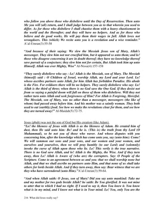 who follow you above those who disbelieve until the Day of Resurrection. Then unto
Me you will (all) return, and I shall judge between you as to that wherein you used to
differ. As for those who disbelieve I shall chastise them with a heavy chastisement in
the world and the Hereafter; and they will have no helpers. And as for those who
believe and do good works, He will pay them their wages in full. Allah loves not
wrongdoers. This (which) We recite unto you is a revelation and a wise reminder.”
A’al-Umran(3):55-58

“And because of their saying: We slew the Messiah Jesus son of Mary, Allah's
messenger. They slew him not nor crucified him, but it appeared so unto them; and lo!
those who disagree concerning it are in doubt thereof; they have no knowledge thereof
save pursuit of a conjecture; they slew him not for certain, But Allah took him up unto
Himself. Allah was ever Mighty, Wise” Al-Nissa(4):157-158

“They surely disbelieve who say : Lo! Allah is the Messiah, son of Mary. The Messiah
(himself) said : O Children of Israel, worship Allah, my Lord and your Lord. Lo!
whoso ascribes partners unto Allah, for him Allah has forbidden Paradise. His abode
is the Fire. For evildoers there will be no helpers. They surely disbelieve who say: Lo!
Allah is the third of three; when there is no God save the One God. If they desist not
from so saying a painful doom will fall on those of them who disbelieve. Will they not
rather turn unto Allah and seek forgiveness of Him? For Allah is Forgiving, Merciful.
The Messiah, son of Mary, was no other than a messenger, messengers (the like of
whom) had passed away before him. And his mother was a saintly woman. They both
used to eat (earthly) food. See how we make the revelations clear for them, and see how
they are turned away!” Al-Maidah(5):72-75.


Jesus (pbuh) was not the son of God but His creation (like Adam).
“Lo! the likeness of Jesus with Allah is as the likeness of Adam. He created him of
dust, then He said unto him: Be! and he is. (This is) the truth from thy Lord (O
Muhammad), so be not you of those who waver. And whoso disputes with you
concerning him, after the knowledge which has come unto you, say (unto him): Come!
We will summon our sons and your sons, and our women and your women, and
ourselves and yourselves, then we will pray humbly (to our Lord) and (solemnly)
invoke the curse of Allah upon those who lie. Lo! This verily is the true narrative.
There is no God save Allah, and lo! Allah is the Mighty, the Wise. And if they turn
away, then Lo! Allah is Aware of (who are) the corrupters. Say: O People of the
Scripture. Come to an agreement between us and you: that we shall worship none but
Allah, and that we shall ascribe no partners unto Him, and that none of us shall take
others for lords beside Allah. And if they turn away, then say: Bear witness that we are
they who have surrendered (unto Him).”A’al-Umran(3):59-64.

“And when Allah saith: O Jesus, son of Mary! Did you say unto mankind: Take me
and my mother for two gods beside Allah? he saith: Be You glorified. It was not mine
to utter that to which I had no right. If I used to say it, then You knew it. You know
what is in my mind, and I know not what is in Your mind. Lo! You, only You are the

216 What did Jesus really say?
 