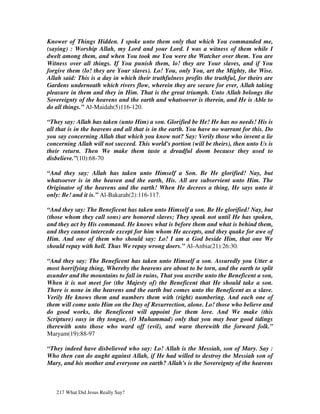 Knower of Things Hidden. I spoke unto them only that which You commanded me,
(saying) : Worship Allah, my Lord and your Lord. I was a witness of them while I
dwelt among them, and when You took me You were the Watcher over them. You are
Witness over all things. If You punish them, lo! they are Your slaves, and if You
forgive them (lo! they are Your slaves). Lo! You, only You, art the Mighty, the Wise.
Allah said: This is a day in which their truthfulness profits the truthful, for theirs are
Gardens underneath which rivers flow, wherein they are secure for ever, Allah taking
pleasure in them and they in Him. That is the great triumph. Unto Allah belongs the
Sovereignty of the heavens and the earth and whatsoever is therein, and He is Able to
do all things.” Al-Maidah(5)116-120.

“They say: Allah has taken (unto Him) a son. Glorified be He! He has no needs! His is
all that is in the heavens and all that is in the earth. You have no warrant for this. Do
you say concerning Allah that which you know not? Say: Verily those who invent a lie
concerning Allah will not succeed. This world's portion (will be theirs), then unto Us is
their return. Then We make them taste a dreadful doom because they used to
disbelieve.”(10):68-70

“And they say: Allah has taken unto Himself a Son. Be He glorified! Nay, but
whatsoever is in the heaven and the earth, His. All are subservient unto Him. The
Originator of the heavens and the earth! When He decrees a thing, He says unto it
only: Be! and it is.” Al-Bakarah(2):116-117.

“And they say: The Beneficent has taken unto Himself a son. Be He glorified! Nay, but
(those whom they call sons) are honored slaves; They speak not until He has spoken,
and they act by His command. He knows what is before them and what is behind them,
and they cannot intercede except for him whom He accepts, and they quake for awe of
Him. And one of them who should say: Lo! I am a God beside Him, that one We
should repay with hell. Thus We repay wrong doers.” Al-Anbia(21):26:30.

“And they say: The Beneficent has taken unto Himself a son. Assuredly you Utter a
most horrifying thing, Whereby the heavens are about to be torn, and the earth to split
asunder and the mountains to fall in ruins, That you ascribe unto the Beneficent a son,
When it is not meet for (the Majesty of) the Beneficent that He should take a son.
There is none in the heavens and the earth but comes unto the Beneficent as a slave.
Verily He knows them and numbers them with (right) numbering. And each one of
them will come unto Him on the Day of Resurrection, alone. Lo! those who believe and
do good works, the Beneficent will appoint for them love. And We make (this
Scripture) easy in thy tongue, (O Muhammad) only that you may bear good tidings
therewith unto those who ward off (evil), and warn therewith the forward folk.”
Maryam(19):88-97

“They indeed have disbelieved who say: Lo! Allah is the Messiah, son of Mary. Say :
Who then can do aught against Allah, if He had willed to destroy the Messiah son of
Mary, and his mother and everyone on earth? Allah's is the Sovereignty of the heavens



   217 What Did Jesus Really Say?
 
