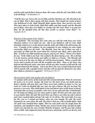 and the earth and all that is between them. He creates what He will. And Allah is Able
to do all things.” Al-Maidah(5):17.

“And the Jews say: Ezra is the son of Allah, and the Christians say: The Messiah is the
son of Allah. That is their saying with their mouths. They imitate the saying of those
who disbelieved of old. Allah (himself) fights against them. How perverse are they!
They have taken as lords beside Allah their rabbis and their monks and the Messiah
son of Mary, when they were bidden to worship only One God. There is no god save
Him. Be He glorified from all that they ascribe as partner (unto Him)!” Al-
Tauba(9):30-31


Rejection of the concept of the “trinity”:
  “O mankind! The messenger has come unto you with the truth from your Lord.
Therefore believe; (it is) better for you. But if you disbelieve, still, lo! unto Allah
belongeth whatsoever is in the heavens and the earth, and Allah is the all-knowing, the
wise. O people of the scripture, do not exaggerate in your religion nor utter aught
concerning Allah save the truth. The Messiah, Jesus the son of Mary was only a
messenger of Allah and His word which He conveyed unto Mary, and a spirit from
Him. So believe in Allah and His messengers, and say not “three.” Desist, (it is) better
for you. Verily Allah is one God. Far exalted is He above having a son. His is all that
is in the heavens and the Earth, and suffice in Allah as a Trustee. The Messiah will
never scorn to be the slave of Allah, nor will the favored angels. Whoso scorneth His
service and is proud, all such will He assemble unto Him; Then, as for those who
believed and did good works, unto them will He pay their rewards in full and He will
add unto them from His bounty. And as for those who were scornful and proud, them
will he punish with a painful torture and they will not find for themselves any other
than Allah as a friend or a supporter” Al-Nissa(4):170-173.


The miraculous birth of the prophet John (the Baptist):
“A mention of the mercy of thy Lord unto His servant Zachariah. When he cried unto
his Lord a cry in secret,. Saying: My Lord! Lo! the bones of me wax feeble and my
head is shining with gray hair, and I have never been unblest in prayer to You, my
Lord. Lo! I fear my kinsfolk after me, since my wife is barren. Oh, give me from Thy
presence a successor. Who shall inherit of me and inherit (also) of the house of Jacob.
And make him, my Lord, acceptable ( unto You). (It was said unto him): O Zachariah!
Lo! We bring you tidings of a son whose name is John; We have given the same name
to none before (him). He said: My Lord! How can I have a son when my wife is barren
and I have reached infirm old age? He said: So (it will be). Thy Lord saith: It is easy
for Me, even as I created you before, when you wast naught. He said: My Lord!
Appoint for me some token. He said: Thy token is that you, with no bodily defect, shalt
not speak unto mankind three nights. Then he came forth unto his people from the
sanctuary, and signified to them: Glorify your Lord at break of day and fall of night.
(And it was said unto his son): O John! Hold the Scripture. And We gave him wisdom
when a child. And compassion from Our presence, and purity; and he was devout, And

218 What did Jesus really say?
 