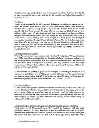 dutiful toward his parents. And he was not arrogant, rebellious. Peace on him the day
be was born, and the day he dies and the day he shall be raised alive!(the hereafter)”
Maryam(19):2-14.

The Feast:
“And when I inspired the disciples, (saying): Believe in Me and in My messenger, they
said: We believe. Bear witness that we have surrendered (unto You). When the
disciples said: O Jesus, son of Mary! Is thy Lord able to send down for us a table
spread with food from heaven? He said: Observe your duty to Allah, if you are true
believers. (They said:) We wish to eat thereof, that we may satisfy our hearts and know
that you have spoken truth to us, and that thereof we may be witnesses. Jesus, son of
Mary, said: O Allah, Lord of us! Send down for us a table spread with food from
heaven, that it may be a feast for Us, for the first of us and for the last of us, and a sign
from You. Give us sustenance, for You are the Best of Sustainers. Allah said: Lo! I
send it down for you. And whoso disbelieveth of you afterward, him surely will I
punish with a punishment wherewith I have not punished any of (My) creatures” Al-
Maidah(5):111-115

The response of Jesus’ people:
“Then We caused Our messengers to follow in their footsteps; and We caused Jesus,
son of Mary, to follow, and gave him the Gospel, and placed compassion and mercy in
the hearts of those who followed him. But monasticism they invented. We ordained it
not for them. Only seeking Allah's pleasure, and they observed it not with right
observance. So We give those of them who believe their reward, but many of them are
evil livers.” Al-Hadeed(57):27

“And when the son of Mary is quoted as an example, behold! the folk laugh out, And
say: Are our gods better, or is he? They raise not the objection save for argument. Nay!
but they are a contentious folk. He is but a slave on whom We bestowed favor, and We
made him a pattern for the Children of Israel.” Al-Zukhruf(43):57-59


Christians and Islam:
“...and nearest among them (men) in love to the believers wilt you find those who say
'we are Christians': because amongst these are men devoted to learning and men who
have renounced the world, and they are not arrogant. And when they listen to the
revelation received by the messenger, you wilt see their eyes overflowing with tears for
they recognize the truth: They pray: 'Our lord! we believe; write us down among the
witnesses’.” Al-Maidah(5):82-83.


The relationship of Islam and the Qur’an to the previous messages and scriptures:
“And unto you (O Muhammad) have We revealed the Scripture with the truth,
confirming whatever Scripture was before it, and a watcher/corrector over it. So judge
between them by that which Allah has revealed, and follow not their desires away from
the truth which has come unto you. For each We have appointed a divine law and a


   219 What Did Jesus Really Say?
 