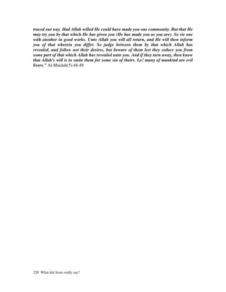traced out way. Had Allah willed He could have made you one community. But that He
may try you by that which He has given you (He has made you as you are). So vie one
with another in good works. Unto Allah you will all return, and He will then inform
you of that wherein you differ. So judge between them by that which Allah has
revealed, and follow not their desires, but beware of them lest they seduce you from
some part of that which Allah has revealed unto you. And if they turn away, then know
that Allah's will is to smite them for some sin of theirs. Lo! many of mankind are evil
livers.” Al-Maidah(5):48-49




220 What did Jesus really say?
 