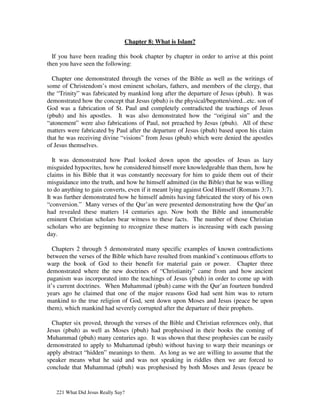 Chapter 8: What is Islam?

  If you have been reading this book chapter by chapter in order to arrive at this point
then you have seen the following:

  Chapter one demonstrated through the verses of the Bible as well as the writings of
some of Christendom’s most eminent scholars, fathers, and members of the clergy, that
the “Trinity” was fabricated by mankind long after the departure of Jesus (pbuh). It was
demonstrated how the concept that Jesus (pbuh) is the physical/begotten/sired...etc. son of
God was a fabrication of St. Paul and completely contradicted the teachings of Jesus
(pbuh) and his apostles. It was also demonstrated how the “original sin” and the
“atonement” were also fabrications of Paul, not preached by Jesus (pbuh). All of these
matters were fabricated by Paul after the departure of Jesus (pbuh) based upon his claim
that he was receiving divine “visions” from Jesus (pbuh) which were denied the apostles
of Jesus themselves.

   It was demonstrated how Paul looked down upon the apostles of Jesus as lazy
misguided hypocrites, how he considered himself more knowledgeable than them, how he
claims in his Bible that it was constantly necessary for him to guide them out of their
misguidance into the truth, and how he himself admitted (in the Bible) that he was willing
to do anything to gain converts, even if it meant lying against God Himself (Romans 3:7).
It was further demonstrated how he himself admits having fabricated the story of his own
“conversion.” Many verses of the Qur’an were presented demonstrating how the Qur’an
had revealed these matters 14 centuries ago. Now both the Bible and innumerable
eminent Christian scholars bear witness to these facts. The number of those Christian
scholars who are beginning to recognize these matters is increasing with each passing
day.

   Chapters 2 through 5 demonstrated many specific examples of known contradictions
between the verses of the Bible which have resulted from mankind’s continuous efforts to
warp the book of God to their benefit for material gain or power. Chapter three
demonstrated where the new doctrines of “Christianity” came from and how ancient
paganism was incorporated into the teachings of Jesus (pbuh) in order to come up with
it’s current doctrines. When Muhammad (pbuh) came with the Qur’an fourteen hundred
years ago he claimed that one of the major reasons God had sent him was to return
mankind to the true religion of God, sent down upon Moses and Jesus (peace be upon
them), which mankind had severely corrupted after the departure of their prophets.

  Chapter six proved, through the verses of the Bible and Christian references only, that
Jesus (pbuh) as well as Moses (pbuh) had prophesised in their books the coming of
Muhammad (pbuh) many centuries ago. It was shown that these prophesies can be easily
demonstrated to apply to Muhammad (pbuh) without having to warp their meanings or
apply abstract “hidden” meanings to them. As long as we are willing to assume that the
speaker means what he said and was not speaking in riddles then we are forced to
conclude that Muhammad (pbuh) was prophesised by both Moses and Jesus (peace be


   221 What Did Jesus Really Say?
 