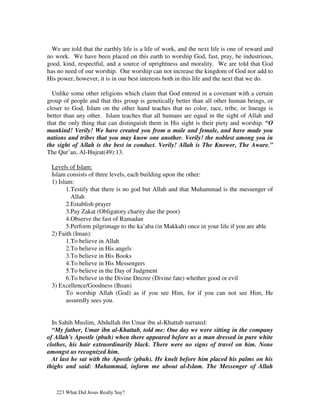 We are told that the earthly life is a life of work, and the next life is one of reward and
no work. We have been placed on this earth to worship God, fast, pray, be industrious,
good, kind, respectful, and a source of uprightness and morality. We are told that God
has no need of our worship. Our worship can not increase the kingdom of God nor add to
His power, however, it is in our best interests both in this life and the next that we do.

  Unlike some other religions which claim that God entered in a covenant with a certain
group of people and that this group is genetically better than all other human beings, or
closer to God, Islam on the other hand teaches that no color, race, tribe, or lineage is
better than any other. Islam teaches that all humans are equal in the sight of Allah and
that the only thing that can distinguish them in His sight is their piety and worship. “O
mankind! Verily! We have created you from a male and female, and have made you
nations and tribes that you may know one another. Verily! the noblest among you in
the sight of Allah is the best in conduct. Verily! Allah is The Knower, The Aware.”
The Qur’an, Al-Hujrat(49):13.

 Levels of Islam:
 Islam consists of three levels, each building upon the other:
 1) Islam:
       1.Testify that there is no god but Allah and that Muhammad is the messenger of
         Allah
       2.Establish prayer
       3.Pay Zakat (Obligatory charity due the poor)
       4.Observe the fast of Ramadan
       5.Perform pilgrimage to the ka’aba (in Makkah) once in your life if you are able
 2) Faith (Iman):
       1.To believe in Allah
       2.To believe in His angels
       3.To believe in His Books
       4.To believe in His Messengers
       5.To believe in the Day of Judgment
       6.To believe in the Divine Decree (Divine fate) whether good or evil
 3) Excellence/Goodness (Ihsan)
       To worship Allah (God) as if you see Him, for if you can not see Him, He
       assuredly sees you.


  In Sahih Muslim, Abdullah ibn Umar ibn al-Khattab narrated:
  “My father, Umar ibn al-Khattab, told me: One day we were sitting in the company
of Allah's Apostle (pbuh) when there appeared before us a man dressed in pure white
clothes, his hair extraordinarily black. There were no signs of travel on him. None
amongst us recognized him.
  At last he sat with the Apostle (pbuh). He knelt before him placed his palms on his
thighs and said: Muhammad, inform me about al-Islam. The Messenger of Allah



   223 What Did Jesus Really Say?
 
