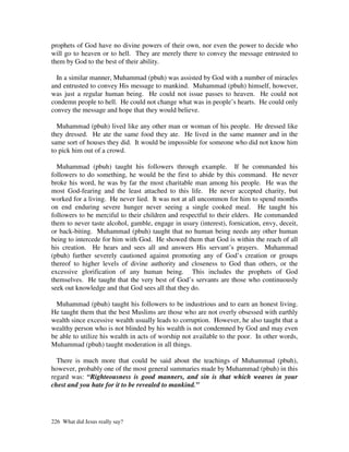 prophets of God have no divine powers of their own, nor even the power to decide who
will go to heaven or to hell. They are merely there to convey the message entrusted to
them by God to the best of their ability.

  In a similar manner, Muhammad (pbuh) was assisted by God with a number of miracles
and entrusted to convey His message to mankind. Muhammad (pbuh) himself, however,
was just a regular human being. He could not issue passes to heaven. He could not
condemn people to hell. He could not change what was in people’s hearts. He could only
convey the message and hope that they would believe.

  Muhammad (pbuh) lived like any other man or woman of his people. He dressed like
they dressed. He ate the same food they ate. He lived in the same manner and in the
same sort of houses they did. It would be impossible for someone who did not know him
to pick him out of a crowd.

  Muhammad (pbuh) taught his followers through example. If he commanded his
followers to do something, he would be the first to abide by this command. He never
broke his word, he was by far the most charitable man among his people. He was the
most God-fearing and the least attached to this life. He never accepted charity, but
worked for a living. He never lied. It was not at all uncommon for him to spend months
on end enduring severe hunger never seeing a single cooked meal. He taught his
followers to be merciful to their children and respectful to their elders. He commanded
them to never taste alcohol, gamble, engage in usury (interest), fornication, envy, deceit,
or back-biting. Muhammad (pbuh) taught that no human being needs any other human
being to intercede for him with God. He showed them that God is within the reach of all
his creation. He hears and sees all and answers His servant’s prayers. Muhammad
(pbuh) further severely cautioned against promoting any of God’s creation or groups
thereof to higher levels of divine authority and closeness to God than others, or the
excessive glorification of any human being. This includes the prophets of God
themselves. He taught that the very best of God’s servants are those who continuously
seek out knowledge and that God sees all that they do.

  Muhammad (pbuh) taught his followers to be industrious and to earn an honest living.
He taught them that the best Muslims are those who are not overly obsessed with earthly
wealth since excessive wealth usually leads to corruption. However, he also taught that a
wealthy person who is not blinded by his wealth is not condemned by God and may even
be able to utilize his wealth in acts of worship not available to the poor. In other words,
Muhammad (pbuh) taught moderation in all things.

  There is much more that could be said about the teachings of Muhammad (pbuh),
however, probably one of the most general summaries made by Muhammad (pbuh) in this
regard was: “Righteousness is good manners, and sin is that which weaves in your
chest and you hate for it to be revealed to mankind.”




226 What did Jesus really say?
 