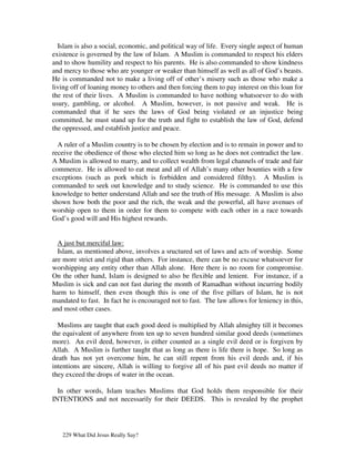 Islam is also a social, economic, and political way of life. Every single aspect of human
existence is governed by the law of Islam. A Muslim is commanded to respect his elders
and to show humility and respect to his parents. He is also commanded to show kindness
and mercy to those who are younger or weaker than himself as well as all of God’s beasts.
He is commanded not to make a living off of other’s misery such as those who make a
living off of loaning money to others and then forcing them to pay interest on this loan for
the rest of their lives. A Muslim is commanded to have nothing whatsoever to do with
usury, gambling, or alcohol. A Muslim, however, is not passive and weak. He is
commanded that if he sees the laws of God being violated or an injustice being
committed, he must stand up for the truth and fight to establish the law of God, defend
the oppressed, and establish justice and peace.

  A ruler of a Muslim country is to be chosen by election and is to remain in power and to
receive the obedience of those who elected him so long as he does not contradict the law.
A Muslim is allowed to marry, and to collect wealth from legal channels of trade and fair
commerce. He is allowed to eat meat and all of Allah’s many other bounties with a few
exceptions (such as pork which is forbidden and considered filthy). A Muslim is
commanded to seek out knowledge and to study science. He is commanded to use this
knowledge to better understand Allah and see the truth of His message. A Muslim is also
shown how both the poor and the rich, the weak and the powerful, all have avenues of
worship open to them in order for them to compete with each other in a race towards
God’s good will and His highest rewards.


  A just but merciful law:
  Islam, as mentioned above, involves a sructured set of laws and acts of worship. Some
are more strict and rigid than others. For instance, there can be no excuse whatsoever for
worshipping any entity other than Allah alone. Here there is no room for compromise.
On the other hand, Islam is designed to also be flexible and lenient. For instance, if a
Muslim is sick and can not fast during the month of Ramadhan without incurring bodily
harm to himself, then even though this is one of the five pillars of Islam, he is not
mandated to fast. In fact he is encouraged not to fast. The law allows for leniency in this,
and most other cases.

  Muslims are taught that each good deed is multiplied by Allah almighty till it becomes
the equivalent of anywhere from ten up to seven hundred similar good deeds (sometimes
more). An evil deed, however, is either counted as a single evil deed or is forgiven by
Allah. A Muslim is further taught that as long as there is life there is hope. So long as
death has not yet overcome him, he can still repent from his evil deeds and, if his
intentions are sincere, Allah is willing to forgive all of his past evil deeds no matter if
they exceed the drops of water in the ocean.

  In other words, Islam teaches Muslims that God holds them responsible for their
INTENTIONS and not necessarily for their DEEDS. This is revealed by the prophet




   229 What Did Jesus Really Say?
 