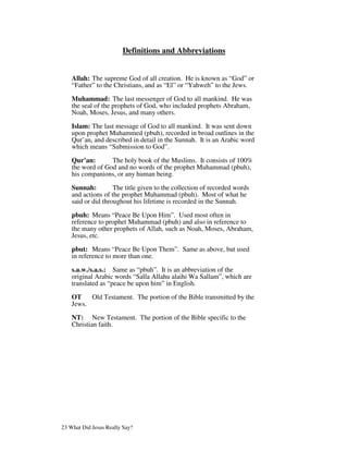 Definitions and Abbreviations


    Allah: The supreme God of all creation. He is known as “God” or
    “Father” to the Christians, and as “El” or “Yahweh” to the Jews.

    Muhammad: The last messenger of God to all mankind. He was
    the seal of the prophets of God, who included prophets Abraham,
    Noah, Moses, Jesus, and many others.

    Islam: The last message of God to all mankind. It was sent down
    upon prophet Muhammed (pbuh), recorded in broad outlines in the
    Qur’an, and described in detail in the Sunnah. It is an Arabic word
    which means “Submission to God”.
    Qur’an:       The holy book of the Muslims. It consists of 100%
    the word of God and no words of the prophet Muhammad (pbuh),
    his companions, or any human being.

    Sunnah:         The title given to the collection of recorded words
    and actions of the prophet Muhammad (pbuh). Most of what he
    said or did throughout his lifetime is recorded in the Sunnah.

    pbuh: Means “Peace Be Upon Him”. Used most often in
    reference to prophet Muhammad (pbuh) and also in reference to
    the many other prophets of Allah, such as Noah, Moses, Abraham,
    Jesus, etc.

    pbut: Means “Peace Be Upon Them”. Same as above, but used
    in reference to more than one.

    s.a.w./s.a.s.: Same as “pbuh”. It is an abbreviation of the
    original Arabic words “Salla Allahu alaihi Wa Sallam”, which are
    translated as “peace be upon him” in English.
    OT    Old Testament. The portion of the Bible transmitted by the
    Jews.

    NT: New Testament. The portion of the Bible specific to the
    Christian faith.




23 What Did Jesus Really Say?
 