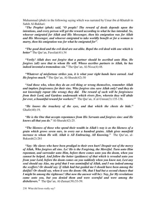 Muhammad (pbuh) in the following saying which was narrated by Umar ibn al-Khattab in
Sahih Al-Bukhari:
  “The Prophet (pbuh) said, “O people! The reward of deeds depends upon the
intentions, and every person will get the reward according to what he has intended. So,
whoever emigrated for Allah and His Messenger, then his emigration was for Allah
and His Messenger, and whoever emigrated to take worldly benefit or for a woman to
marry, then his emigration was for what he emigrated for”.

  “The good deed and the evil deed are not alike. Repel the evil deed with one which is
better” The Qur’an, Fussilat(41):34

  “Verily! Allah does not forgive that a partner should be ascribed unto Him. He
forgives (all) save that to whom He will. Whoso ascribes partners to Allah, he has
indeed invented a tremendous sin.” The Qur’an, Al-Nissa(4):48.

 “Whatever of misfortune strikes you, it is what your right hands have earned. And
He forgives much.” The Qur’an, Al-Shurah(42):30

  “And those who, when they do an evil thing or wrong themselves, remember Allah
and implore forgiveness for their sins. Who forgives sins save Allah only? and they do
not knowingly repeat (the wrong) they did. The reward of such will be forgiveness
from their Lord, and Gardens underneath which rivers flow, wherein they will abide
for ever, a bountiful reward for workers!” The Qur’an, A’al-Umran(3):135-136.

 “He knows the treachery of the eyes, and that which the chests do hide.”
Ghafir(40):19.

 “He is the One that accepts repentance from His Servants and forgives sins: and He
knows all that you do.” Al-Shurah(42):25.

  “The likeness of those who spend their wealth in Allah's way is as the likeness of a
grain which grows seven ears, in every ear a hundred grains. Allah gives manifold
increase to whom He will. Allah is All Embracing, All Knowing.” The Qur’an, al-
Bakarah(2):261

  “Say: My slaves who have been prodigal to their own hurt! Despair not of the mercy
of Allah, Who forgives all sins. Lo! He is the Forgiving, the Merciful. Turn unto Him
repentant, and surrender unto Him, before there comes unto you the doom, when you
cannot be helped. And follow the better (guidance) of that which is revealed unto you
from your Lord, before the doom comes on you suddenly when you know not, Lest any
soul should say Alas, my grief that I was unmindful of Allah, and I was indeed among
the scoffers! Or should say: if Allah had but guided me I should have been among the
dutiful! Or should say, when it sees the doom: Oh, that I had but a second chance that
I might be among the righteous! (But now the answer will be): Nay, for My revelations
came unto you, but you denied them and were scornful and were among the
disbelievers.” The Qur’an, Al-Zumar(39):53-59.

230 What did Jesus really say?
 