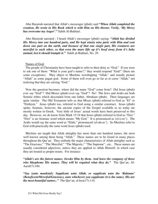 Abu Hurairah narrated that Allah’s messenger (pbuh) said “When Allah completed the
creation, He wrote in His Book which is with Him on His throne: Verily, ‘My Mercy
has overcome my Anger’.” Sahih Al-Bukhari.

  Abu Hurairah narrated : I heard Allah’s messenger (pbuh) saying: “Allah has divided
His Mercy into one hundred parts, and He kept ninety nine parts with Him and sent
down one part on the earth, and because of that one single part, His creatures are
merciful to each other, so that even the mare lifts up it’s hoof away from it’s baby
animal, lest it should trample it.” Sahih al-Bukhari, No. 29.


  Names of God:
  The people of Christianity have been taught to refer to their deity as “God.” If you were
to ask one of them: “What is your god’s name?,” they would respond “God!” (there are
some exceptions). They object to Muslims worshipping “Allah,” and usually picture
“Allah” as some pagan god. Some of them will even go so far as to curse “Allah,” not
realizing that they are cursing “God.”

  Now the question becomes: where did the name “God” come from? Did Jesus (pbuh)
ever say “God”? Did Moses (pbuh) ever say “God”? No! The Jews and Arabs are both
Semitic tribes which descended from one father, Abraham (pbuh). Their languages are
quite similar. The Old Testament tells us that Moses (pbuh) referred to God as “El” or
“Elohiym.” Jesus (pbuh) too, referred to God using a similar construct. Jesus (pbuh)
spoke Aramaic, however, the ancient copies of the Gospel available to us today are
mostly written in Greek. Very little of Jesus’ actual words have been preserved to this
day. However, we do know from Mark 15:34 that Jesus (pbuh) referred to God as “Eloi.”
“Eloi” is an Aramaic word which means “My God.” It is pronounced as {el-o-ee’}. The
Arabs would say the same word as “Elahi,” pronounced {el-ah-ee’}. So Muslims refer to
God with practically the same word Jesus (pbuh) used.

  Muslims are taught that Allah almighty has more than one hundred names, the most
well known among them being “Allah.” These names are to be found in many places
throughout the Qur’an. They embody the major characteristics of Allah almighty such as
“The Gracious,” “The Merciful,” “The Majestic,” “The Supreme”...etc.. These names are
usually considered adjectives, unless they are applied to Allah Himself, in which case
they are treated as proper nouns. For instance:

“Allah's are the fairest names. Invoke Him by them. And leave the company of those
who blaspheme His names. They will be requited what they do.” The Qur’an, Al-
Aaraf(7):180.

“Say (unto mankind): Supplicate unto Allah, or supplicate unto the ‘Rahman’
(Beneficent/Merciful/Gracious), unto whichever you supplicate (it is the same). His are
the most beautiful names..” The Qur’an, al-Isra(17):110.



   231 What Did Jesus Really Say?
 