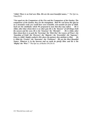 “Allah! There is no God save Him. His are the most beautiful names..” The Qur’an,
Taha(20):8.

“Not equal are the Companions of the Fire and the Companions of the Garden: The
companions of the Garden, they are the triumphant. Had We sent down this Qur'an
on a mountain verily you would have seen it humble, rent asunder for fear of Allah.
Such are the similitudes which We propound to men that they may reflect.          He is
Allah, other than whom there is no other god, He is the ‘Knower’ of (all things) both
the unseen and the seen; He is the ‘Gracious’ the ‘Merciful’.        He is Allah, other
than whom there is no god, the ‘Sovereign’ the ‘Holy One’ the (source of)‘Peace’, the
‘Guardian of Faith’ the ‘Overseer’, the ‘Majestic’, the ‘Irresistible’, the ‘Supreme’:
Glory to Allah! (highly exalted is He) above the partners they attribute to Him.    He
is Allah the ‘Creator’, the ‘Innovator’, the ‘Fashioner’. His are the Most Beautiful
Names: Whatever is in the heavens and on earth do glorify Him: and He is the
‘Mighty’ the ‘Wise’.” The Qur’an, al-Hashir (59):20-24.




232 What did Jesus really say?
 