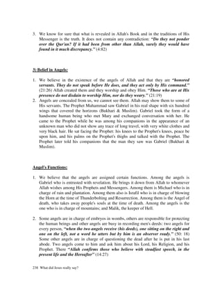 3. We know for sure that what is revealed in Allah's Book and in the traditions of His
   Messenger is the truth. It does not contain any contradiction: “Do they not ponder
   over the Qur'an? If it had been from other than Allah, surely they would have
   found in it much discrepancy.” (4:82)



3) Belief in Angels:

1. We believe in the existence of the angels of Allah and that they are “honored
   servants. They do not speak before He does, and they act only by His command.”
   (21:26) Allah created them and they worship and obey Him. “Those who are at His
   presence do not disdain to worship Him, nor do they weary.” (21:19)
2. Angels are concealed from us, we cannot see them. Allah may show them to some of
   His servants. The Prophet Muhammad saw Gabriel in his real shape with six hundred
   wings that covered the horizons (Bukhari & Muslim). Gabriel took the form of a
   handsome human being who met Mary and exchanged conversation with her. He
   came to the Prophet while he was among his companions in the appearance of an
   unknown man who did not show any trace of long travel, with very white clothes and
   very black hair. He sat facing the Prophet: his knees to the Prophet's knees, peace be
   upon him, and his palms on the Prophet's thighs and talked with the Prophet. The
   Prophet later told his companions that the man they saw was Gabriel (Bukhari &
   Muslim).



Angel's Functions:

1. We believe that the angels are assigned certain functions. Among the angels is
   Gabriel who is entrusted with revelation. He brings it down from Allah to whomever
   Allah wishes among His Prophets and Messengers. Among them is Michael who is in
   charge of rain and plantation. Among them also is Israfil who is in charge of blowing
   the Horn at the time of Thunderbolting and Resurrection. Among them is the Angel of
   death, who takes away people's souls at the time of death. Among the angels is the
   one who is in charge of mountains; and Malik, the keeper of Hell.

2. Some angels are in charge of embryos in wombs, others are responsible for protecting
   the human beings and other angels are busy in recording men's deeds: two angels for
   every person, “when the two angels receive (his deeds), one sitting on the right and
   one on the left, not a word he utters but by him is an observer ready.” (50: 18)
   Some other angels are in charge of questioning the dead after he is put in his last
   abode. Two angels come to him and ask him about his Lord, his Religion, and his
   Prophet. There “Allah confirms those who believe with steadfast speech, in the
   present life and the Hereafter” (14:27)


238 What did Jesus really say?
 