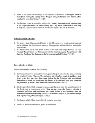 3. Some of the angels are in charge of the dwellers of Paradise: “The angels enter to
   them from every gate, saying 'peace be upon you for that you were patient. How
   excellent is your final home.” (13:24)

4. The Prophet, peace be upon him, told us that “seventy thousand angels enter or pray
   in the ‘Populous House’ in Heaven every day. They never come back to it as long
   as they live.” (because their turn will never come again) (Bukhari & Muslim).




4) Belief in Allah's Books:

1. We believe that Allah revealed Books to His Messengers as proof against mankind
   and a guidance for the righteous workers. They purified and taught them wisdom by
   these Books.
2. We believe that Allah sent down a Book with every Messenger because He says
   “Indeed We sent down our Messengers with the clear signs, and We sent down with
   them the Book and the Balance so that people may uphold justice.” (57:25)




Known Books of Allah:

Among these Books we know the following:

1. The Torah which was revealed to Moses, peace be upon him. It is the greatest among
   the Israelites' books. “Surely, We sent down the Torah, wherein is guidance and
   light; by its laws the Jews have been judged by the Prophets who surrendered
   themselves to Allah, the rabbis and the doctors of law because they were entrusted
   the protection of Allah's book and were witnesses thereto.” (5:44).

2. The Gospel which Allah revealed to Jesus, peace be upon him. It is a confirmation of
   the Torah and a complement to it. “And we gave him the Gospel, wherein is
   guidance and light and confirming the Torah before it, as a guidance and an
   admonition to the God-fearing.”(5:46) “And to make lawful to you certain things
   that, before, were forbidden to you.” (3:50)

3. The Psalms which Allah gave to David, peace be upon him.

4. Tablets of Abraham and Moses, peace be upon them.




   239 What Did Jesus Really Say?
 