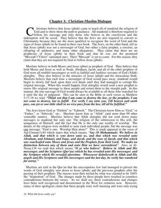 Chapter 1: Christian-Muslim Dialogue


  C
          hristians believe that Jesus (pbuh) came to teach all of mankind the religion of
        God and to show them the path to guidance. All mankind is therefore required to
        follow his message and only those who believe in the crucifixion and the
redemption will be saved. They believe that the Jews are also required to convert to
Christianity because they are the most qualified to recognize the word of God and the
signs of Jesus (pbuh) to be found in their own book. The Jews, on the other hand, tell us
that Jesus (pbuh) was not a messenger of God, but rather a false prophet, a sorcerer, an
offspring of adulterers, and many other allegations. They claim that there are no
prophesies of Jesus (pbuh) in their book and that he was not the promised
“Messiah”/”Christ” (anointed one). Their “Messiah” is yet to come. For this reason, they
claim that they are not required by God to follow Jesus (pbuh).

   Muslims believe in both Moses and Jesus (pbut) as prophets of God. They believe that
both Moses and Jesus as well as Noah, Abraham, Jacob, and all of the other prophets of
God were all truthful messengers as well as faithful and faultless servants of God (Allah)
almighty. They also believe in the miracles of Jesus (pbuh) and his miraculous birth.
Muslims believe that each time a messenger of God would pass away, mankind would
begin to slowly fall back upon their evil deeds until they had managed to corrupt His
original message. When this would happen, God almighty would send a new prophet to
renew His original message to these people and return them to the straight path. In this
manner, the true message of God would always be available to all those who searched for
it until the day of judgment. This can be seen in the Bible in such verses as Matthew
5:17-18 we read: “Think not that I am come to destroy the law, or the prophets: I am
not come to destroy, but to fulfill. For verily I say unto you, Till heaven and earth
pass, one jot or one tittle shall in no wise pass from the law, till all be fulfilled.”

  The Jews know God as “Elohim” or “Yahweh.” The Christians know Him as “God,” or
“Father,” or “Jehovah,” etc.. Muslims know him as “Allah” (and more than 99 other
venerable names). Muslims believe that Allah almighty did not send down many
messages to mankind but only one: The religion of the submission to His will, the
uniqueness of Himself, and the fact that He is the only one worthy of worship. The
details of the religion were molded to suite each individual people, but the message was
one message: “God is one. Worship Him alone!” This is made apparent in the verse of
Aal-Umran(3):84 which states that which means: “Say (O Muhammad): We believe in
Allah, and that which is sent down unto us, and that which was revealed unto
Abraham, and Ishmael, and Isaac, and Jacob, and the sons of Jacob, and that which
was vouchsafed unto Moses and Jesus and the Prophets from their Lord. We make no
distinction between any of them and unto Him we have surrendered.” Also, in Al-
Nisaa:138 we read that which means “O ye who believe! Believe in Allah and His
messenger, and the Scripture (Qur'an) which he has revealed unto His messenger, and
the Scripture which He revealed aforetime. Whosoever disbelieveth in Allah and His
angels and His Scriptures and His messengers and the last day, he verily has wandered
far astray.”

  Muslims are told in the Qur’an that the unscrupulous few had managed to pervert the
words of God almighty sent down to Jesus (pbuh) and the previous prophets after the
passing of their prophets. The masses were then misled by what was claimed to be 100%
the “inspiration” of God. The changes made by these people have resulted in countless
contradictions between the verses. As we shall see, these contradictions and changes
have been well recognized and documented in the West for centuries now. However,
many of their apologists claim that these people were well meaning and were only trying

24 What did Jesus really say?
 
